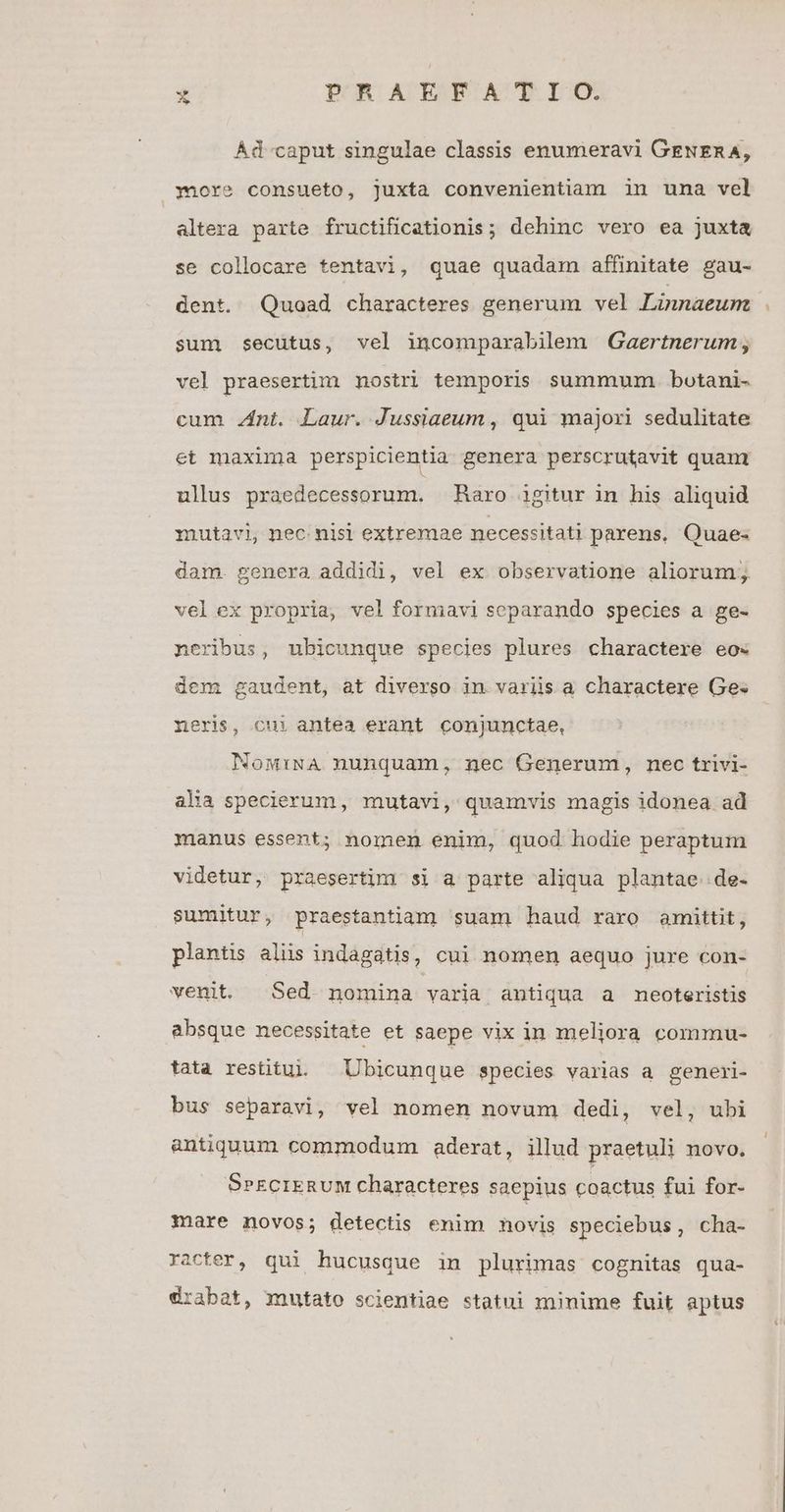 Ád caput singulae classis enumeravi GENERA, »1ore consueto, juxta convenientiam in unma vel altera parte fructificationis; dehinc vexo ea juxta se collocare tentavi, quae quadam affinitate gau- dent. Quoad characteres generum vel Linnaeum sum secutus, vel incomparabilem Gaertnerum , vel praesertim nostri temporis summum. botani- cum nt. Laur. Jussiaeum , qui majori sedulitate et maxima perspicientia genera perscrutavit quam ullus praedecessorum. Raro igitur in his aliquid mutavi, nec nisi extremae necessitati parens. Quae- dam. genera addidi, vel ex observatione aliorum; velex propria, vel formavi separando species a ge- neribus, ubicunque species plures charactere eo« dem gaudent, at diverso in variis a charactere Ge. rxeris, cui antea erant conjunctae, Now:iNA nunquam, nec Generum, nec trivi- alia specierum, mutavi, quamvis magis idonea ad manus essent; nomen enim, quod hodie peraptum videtur, praesertim si a parte aliqua plantae de- sumitur, praestantiam suam haud raro amittit, plantis aliis indagatis, cui nomen aequo jure con- venit. Sed nomina varia antiqua a meoteristis absque necessitate et saepe vix in meliora commu- tata restitui. — Ubicunque species varias a generi- bus separavi, vel nomen novum dedi, vel, ubi antiquum commodum aderat, illud praetuli novo. SrECIERUM characteres saepius coactus fui for- mare novos; detectis enim novis speciebus, cha- racter, qui hucusque in plurimas cognitas qua- drabat, mutato scientiae statui minime fuit aptus