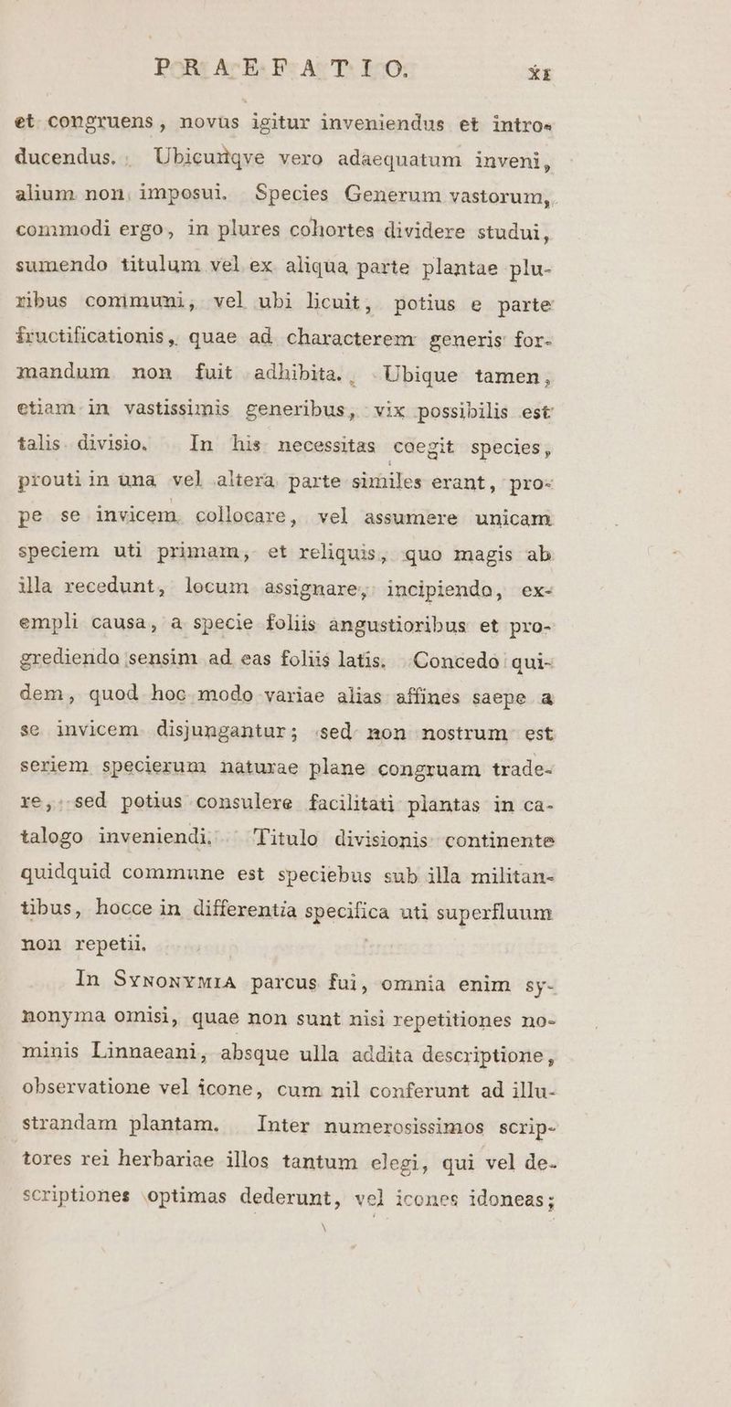 POGBE Ar Es Tr AcUPS EO Xx et congruens, novüs igitur inveniendus et intro« ducendus. ; Übicunqve vero adaequatum inveni, alum non, imposui Species Generum vastorum,. comumodi ergo, in plures cohortes dividere studui, sumendo titulum vel ex aliqua parte plantae plu- ribus comimumi, vel ubi licuit, potius e parte iructificationis,, quae ad characterem generis for- mandum non fuit adhibita., | Ubique tamen, etiam.in vastisiimis generibus, vix possibilis est talis. divisio. | In his. necessitas coegit species , proutiin una vel altera parte similes erant, pro- Bgose invicem collocare, vel assumere unicam speciem uti primam, et reliquis, quo magis ab ila recedunt, locum assignare, incipiendo, ex- empli causa, a specie foliis angustioribus et pro- grediendo sensim ad eas foliis latis. Concedo | qui- dem, quod hoc modo variae alias affines saepe a se invicem disjungantur; .sed- mon nostrum. est seriem specierum naturae plane congruam trade- xe,:. sed potius consulere facilitati plantas in ca- talogo inveniendi. ^ Titulo divisionis continente quidquid commune est speciebus sub illa militan- tibus, hocce in differentia specifica uti superfluum non repeti In SvwoxvwiA parcus fui, omnia enim sy- nonyma omisi, quae non sunt nisi repetitiones no- miuis Linnaeani, absque ulla addita descriptione, observatione vel icone, cum nil conferunt ad illu- strandam plantam. | Inter numerosissimos SCrip- tores rei herbariae illos tantum elegi, qui vel de. scriptiones optimas dederunt, vel icones idoneas;