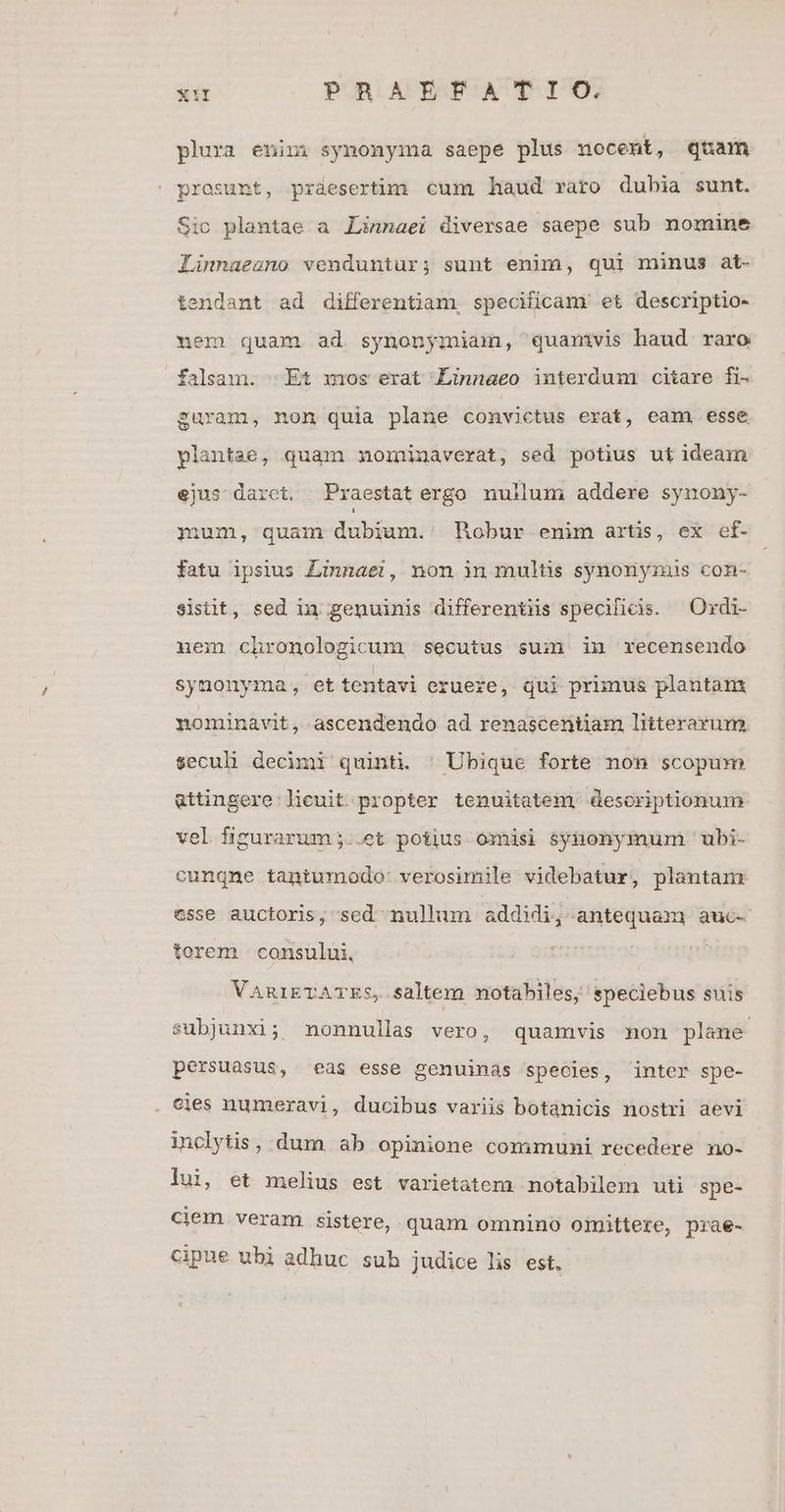 plura enini synonyma saepe plus nocent, quam prosunt, prdeserttm cum haud raro dubia sunt. Sic plantae a Linnaei diversae saepe sub nomine Linnaeano venduntur; sunt enim, qui minus at- tendant ad differentiam, specificam' et descriptio- uem quam ad synonymiam, quanivis haud. raro falsam. Et mos erat Linnaeo interdum citare fi- guram, non quia plane convictus erat, eam. esse plantae, quam moininaverat, sed potius ut ideam ejus darct. Praestatergo nullum addere synony- mum, quam dubium.: Hobur enim artis, ex ef- fatu ipsius Linnaei, non ii mulüs synonyzuis con- sisüt, sed in genuinis differentiis specificis. —Ordi- nem chronologicum secutus sum in recensendo synonyma, et tentavi eruere, qui primus plantant nominavit, ascendendo ad renascentam litterarum seculi decimi quinti. ^ Ubique forte non scopum attingere licuit propter tenuitatem desoriptionum vel fizurarum;..et potius omisi $yhtonymum 'ubi- cunqne tantumodo- verosimile videbatur, plantam esse auctoris, sed nullum addidi, antequam auc- torem | consului, VaniETATES, saltem notabiles, speciebus suis subjunxi; nonnullas vero, quamvis non plane persuasus, eas esse genuinas species, inter spe- . cies numeravi, ducibus variis botanicis nostri aevi inclytis, dum ab opinione communi recedere no- lui, et melius est varietatem notabilem uti spe- ciem veram sistere, quam omnino omittere, prae- cipue ubi adhuc sub judice lis est.