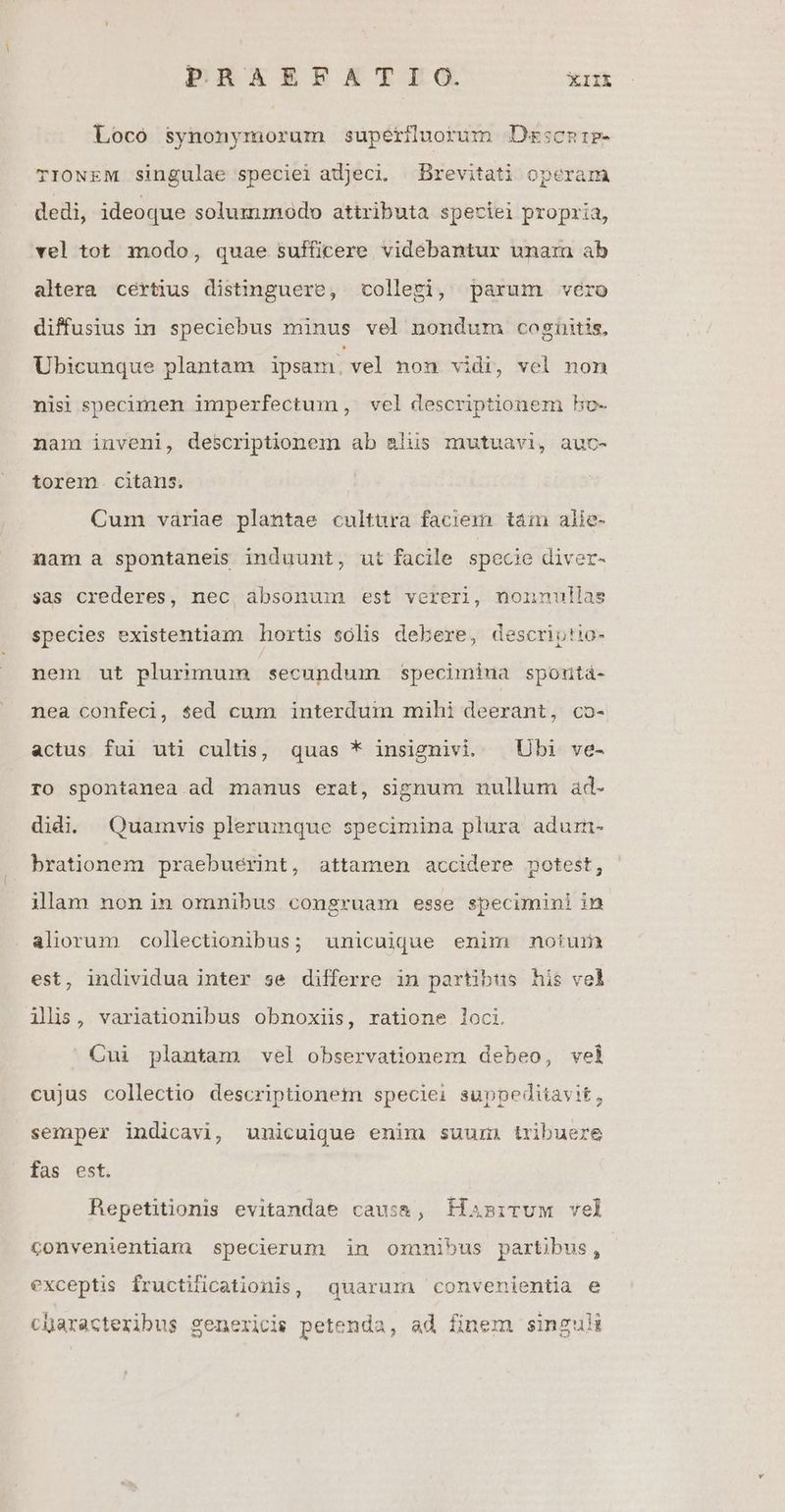 Loco synonymorum superduorum Dsscnie- TIONEM singulae speciei adjeci. Brevitati operam dedi, ideoque solummodo attributa speciei propria, vel tot modo, quae sufficere videbantur unarn ab altera cértius distinguere, colleri, parum véro diffusius in speciebus minus vel nondurm cogüitis, Ubicunque plantam ipsam. vel non vidi, vel non nisi specimen imperfectum, vel descriptionem ho- nam inveni, descriptionem ab alus mutuavi, auc- torem. citans. Cum vàriae plantae cultura faciem tái alie- nam a spontaneis induunt, ut facile specie diver- sas crederes, nec, ábsonum est vereri, nonnullas species existentiam hortis sólis debere, descriotio- nem ut plurimum secundum specimiua spontàá- nea confeci, sed cum interdum muühi deerant, co- actus fui uti cultis, quas * insignivi. | Ubi ve- ro spontanea ad manus erat, signum mullum ad- didi. Quamvis plerumque specimina plura adum- brationem praebueérint, attamen accidere potest, ilam non in omnibus congruam esse specumini in aliorum collectionibus; unicuique enim notum est, individua inter se differre in partibus his vel ilis, variationibus obnoxiis, ratione loci. Cui plantam vel observationem debeo, vel cujus collectio descriptionem speciei suppediiavi£, semper indicavi, unicuique enim suum. tribuere fas est. Repetitionis evitandae caus&, HasiruM vel convenientiam specierum in omnmnibus partibus, exceptis fructilicationis, quarum convenientia e characteribus genericis petenda, ad finem singuli