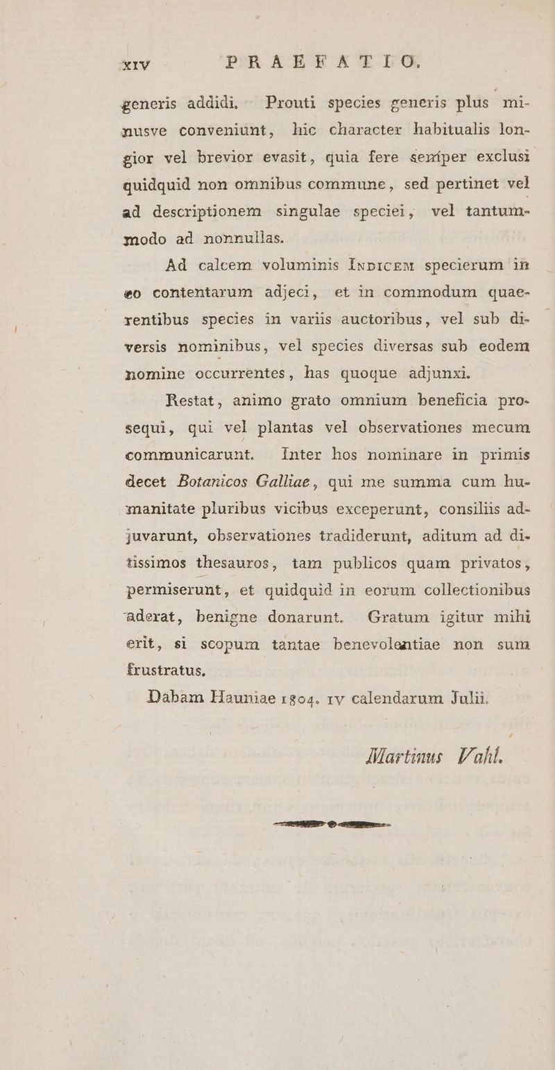 generis addidi, Prouti species generis plus mi- nusve conveniunt, hic character habitualis lon- gior vel brevior evasit, quia fere semíper exclusi quidquid non omnibus commune, sed pertinet vel ad descriptionem singulae speciei, vel tantum- modo ad nonnullas. Ad calcem voluminis ÍNpicEM specierum in eo contentarum adjecj, et in commodum quae- rentibus species in variis auctoribus, vel sub di- versis nominibus, vel species diversas sub eodem nomine occurrentes, has quoque adjunxi. Restat, animo grato omnium beneficia pro- sequi, qui vel plantas vel observationes mecum communicarunt. Inter hos nominare in primis decet Botanicos Galliae, qui me summa cum hu- manitate pluribus vicibus exceperunt, consiliis ad- juvarunt, observationes tradiderunt, aditum ad di- tissimos thesauros, tam publicos quam privatos, permiserunt, et quidquid in eorum collectionibus aderat, benigne donarunt. Gratum igitur mihi erit, si scopum tantae benevolentiae non sum frustratus, Dabam Hauniae r804. rv calendarum Julii. AMartinus Vah. COHESUABUNT Q5 ceHNIMRE —
