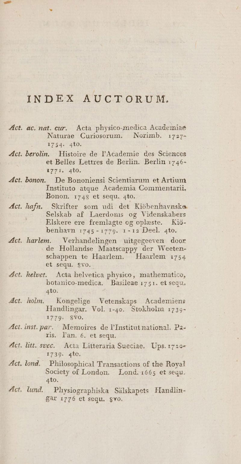 INDEX AUCTORUM. ac. nat. cur. Acta physico-medica Academiae Naturae Curiosorum. Norimb. 172;7- 1754. 410. : berolin. Histoire de l'Academie des Sciences et Belles Lettres de Berlin. Berlin :746- i771. 4tO. bonon. De Bononiensi Scientiarum et Artium Instituto atque Academia Commentarii. Bonon. :74$ et sequ. 4to. hafn. Skrifter som udi det Kiobenhavnske Selskab af Laerdonmis og Videnskabers Elskere exe fremlagte og opleste. Kió- benhavn :745-1:1779. 1-12 Deel. ato. harlem. | Verhandelingen uitgegeeven door . de Hollandse Maatscappy der Weeten- schappen te Haarlem. | Haarlem 1754 et sequ. $vo. helvet. Acta helvetica physico, mathematico, botanico-medica. Basileae 1751. et sequ. 4to, holm. | Kongehnge Vetenskaps Academiens Handlingar. Vol. i-40. Stokholrm 1:739- 1779:'59V0. inst. par. Memoires de l'Institut national. Pa- ris. l'an. 6. et sequ. litt. svec. — Acta Litteraria Sueciae. Ups. 1726- . 1739. 4io. lond. Philosophical Transactions of the Royal! Society of London. Lond.1665 et sequ. 4to. lund. — Physiographiska Sàálskapets Handlin- Bar 1776 et sequ. 8vo.