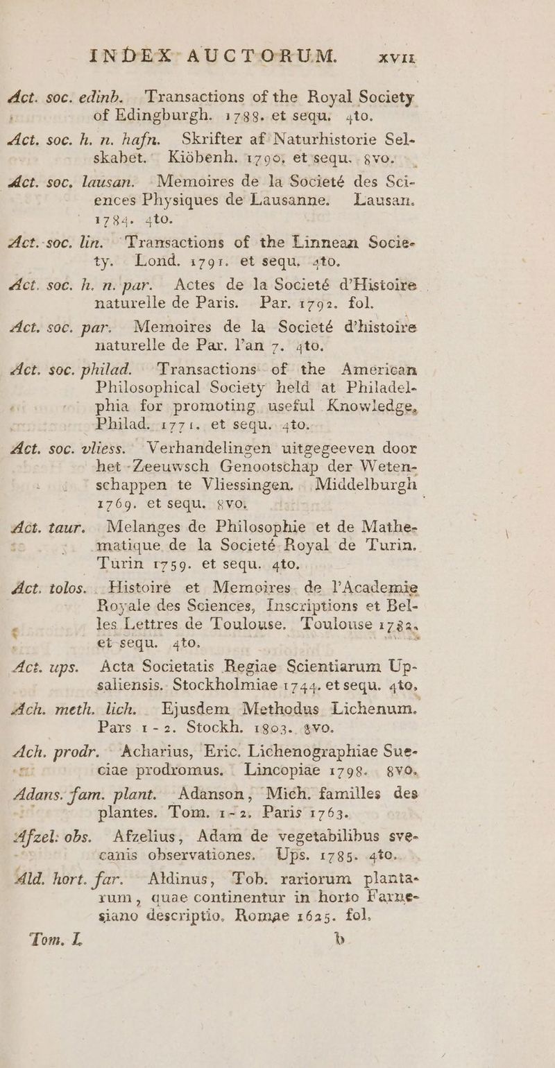 éÁct. soc. edinb. . 'Transactions of the Royal Society. of Edingburgh. 1738. et sequ. to. «Act. soc. h. n. hafn. Skxifter af Naturhistorie Sel- skabet. Kiobenh. 1790. et sequ. . $vo. «ct. soc, lausan. | Memoires de la Societé des Sci- ences Physiques de Lausanne. —Lausan. 1 7 84 L] 4to. : Zct.-soc. lin. Transactions of the Linnean Socie- ty. Lond. :1791:. et sequ. 4to. 4ct. soc. h. n. par. | Actes de la Societé d'Histoire | naturelle de Paris. Par. 17925. fol. ict. soc. par. Memoires de la Societé d'histoire naturelle de Par. l'an 7. to. Zict. soc. philad. — 'Yransactions of the American Philosophical Society held at Philadel- « -^' phia for promoting. useful Knowledge, Philad. 1771. et sequ. 4to. Zíct. soc. vliess. 'Verhandelingen uitgegeeven door het -Zeeuwsch Genootschap der Weten- schappen te Vliessingen. .. Middelburgh 1769. et sequ. $vo. ; ZAct. taur. Melanges de Philosophie et de Mathe- fc :. amatique de la Societé. Royal de Turin. Turin ry59. et sequ..ato. Act. tolos. . Histoire et. Memoires. de l'Academie Royale des Sciences, Inscriptions et Bel- . les Lettres de Toulouse. Toulouse 178a. et sequ. Ato. weis Act. ups. | Àcta Societatis Regiae Scientiarum Up- saliensis.. Stockholmiae 1744. et sequ. 4to. ch. meth. lich. Ejusdem Methodus Lichenum. Paxs 1-2. Stockh. :803.. $vo. Ach. prodr. | Acharius, Eric. Lichenographiae Sue- T5 ciae prodromus. | Lincopiae 1:798. $vO. Adan jam. plant. | Adanson, Mich. familles des plantes. Tom. 1-2. Paris 1763. Afzel obs. Afzelius, Adam ids vegetabilibus sve- canis observationes, Ups. 1785. 4to. Ald. hort. far. AMinus, Tob. rariorum planta- rum, quae continentur in horto laxrne- siano descriptio. Romae 1625. fol. dom. I. b