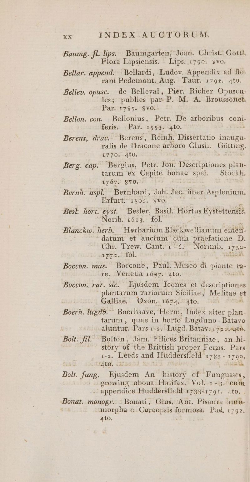 Baumg. fl. lips. Baumgarten, Joan. Chust.. Gottl. Flora Lipsiensis. Lips. 1790. $vo. Bellar. append. | Bellavdi, Ludov. Appendix ad flo- ram Pedemont. Aug. Taur. 179*. 4to. Bellev. opusc. de Belleval, Pier. Richer Opuscu- les; publies par. P. M. A. Broussonet. Par. 1785. $8vo.. Bellon. con. Bellonius, Petr. De arboribus coni- feris. Par. 1553. 4to. 3. Berens, drac. Berens, HReinh. Dissertatio inaugu- ralis de Dracone arbore Clusii. Hope io 4to. Berg. cap. Bergius, Petr. Jon. Descriptiones plan- tarum ex Capite bonae spei. Stockh. 1767. 8YO. xe Bernh. aspl. Bernhard, Joh. Jac. über horns Erfurt. 1802. $vO. BesL hort. eyst. Besler, Basil. Hortus Éysteitensis. | Notib. 16:3. fol Blanckw. herb. Herbarium Blackwellianum emen- datum et auctum. cüir praefatione D. Chr. Trew. Cant. 6-6; Norimb. 17 5o- 1772. fol. t (aded Boccon. mus. Boccone, Paul. Museo di piante ra- re. Venetia 1697. ato. et Boccon. rar. sic. Ejusdem Icones et descriptiones plantarum rariorum Siciliae, Melitae et Galliae Oxon. 1:624. ato. | &amp; Boer. lugdb. Boerhaave, Herm, Index alter plan- tarum , quae in horto Lugduno - Batavo aluntur. Pars 1-2. Lugd. Batav. 1720.4to. Bolt. fil. Bolton, Jam. Filices Britanniae, an hi- ! 07 story of the British proper Ferns. Pars c2. Leeds and Huddersfield 1785- YE, '4to. . -4 LE Bolt. fung. m An history of Fungusses, growing about. Halifax. Vol. 1-3. cum appendice Huddersfield 1788-1791. ato. nan monogr. : Bonati, Gius. Ant. Pisaura auto-- imorpha e .Coreopsis formosa. Pad, 1792. 4to.