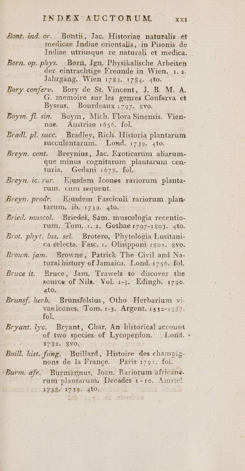 medicae Indiae orientalis, in Pisonis de Born. op. phys. Born, Ign, Physikalische Arbeiten der eintrachtige Freunde in Wien, 1. a. Jahrgang. Wien 1:783. 1794. 4to. Bory conferv. Bory de St. Vincent, J. B. M. A. G. memoire sur les genres Conferva et Byssus. Bourdeaux 1797. $vo. Boym. fl. sin. Boym, Mich. Flora Sinensis. Vien- ^ pae. Austriae 1656. fol. Bradl. pl. succ. Bradley, Rich. Historia plantarum ,succulentarum. Lomd. :739. 4to. Breyn. cent. Breynius, Jac. Exoticarum aliarum- que minus cognitarum plantarum cem- turia, Gedani 1678. fol. ida ic. rar. Ejusdem Icones rariorum planta- rum. cum sequent. Bes prodr. ..Ejusdem Fasciculi rariorum plan- tarum, ib. 1739. 4to. Bried. muscol. Bxiedel, Sam. muscologia recentio- rum. Tom. :. 2. Gothae 1797-1303. 4to. Brot. phyt. lus. sel. 'Brotero, Phytologia Lusitani- ca selecta, Fasc. 1. Olisipponi :i8o:. gvo. turalhistory of Jamaica. Lond. 1756. fol. Bruce it. Bruce, Jam. 'Trawels to discover the source of Nils. Vol. i-5. Edingb. 1790. 410. Brunsf. herb, Brunsfelsius, Otho Herbarium vi vaeicones, Tom. 1-3. Argent. 1532-1517. fol, E lyc. Bryant, Char. Am historical account of two species of Lycoperdon. . Lond. 1782. $VO, Buill. hist.fung. Buvilard, Histoire des champig- nons de la France. Pars 1:79:. fol. Burm. afr. Burmannus, Joan. Bariorum- africana. rum plantarum, Decades 1-19. Arnste: A738« 17 39: tar »