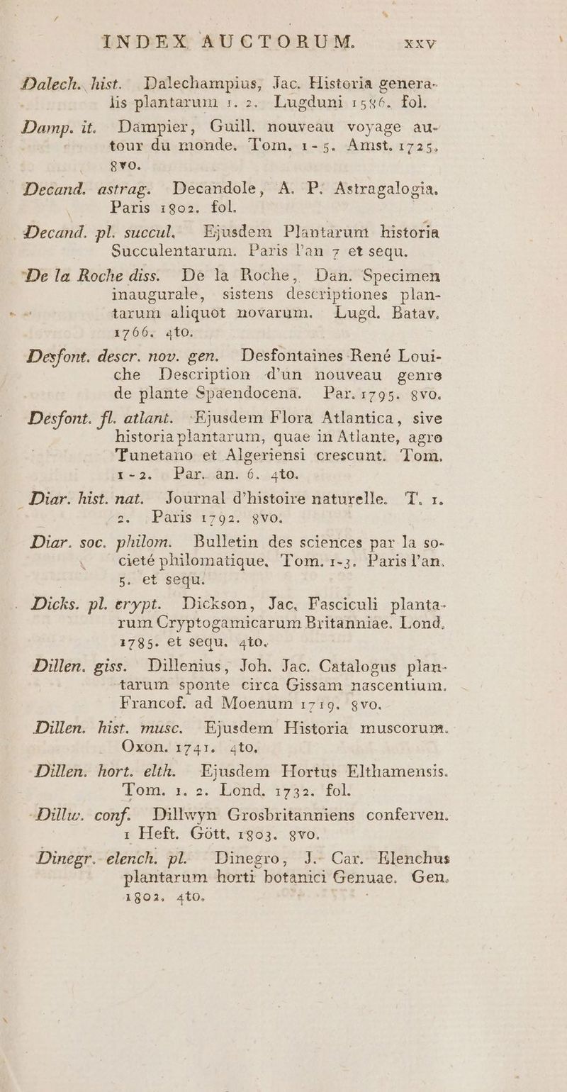 DDalech. hist. Dalechampius, Jac. Historia genera- lis plantarum :. 2. Lugduni :5$6. fol. Damp. it. Dampier, Guill nouveau voyage au- | tour du monde. Tom. 1-5. Amst. 1725. 8vo. Decand. astrag. Decandole, A. P. Astragalogia. Paris 1802. fol. | .3Decand. pl. succul,. — Ejusdem Plantarum historia Succulentarum. Paris l'an 7 et sequ. De la Roche diss. De la Roche, Dan. Specimen inaugurale, sistens descriptiones plan- tarum aliquot novarum. Lugd. Batav. 1766. 4to. Desfont. descr. nov. gen. Desfontaines René Loui- che Description d'un nouveau genre de plante Spaendocena. Par.:795. svo. Desfont. fl. atlant. Ejusdem Flora Atlantica, sive historia plantarum, quae in Atlante, agro 'Funetano et Algeriensi crescunt. Tom. i2. 0 Bari 6...4t6. Diar. hist. nat. Journal d'histoire naturelle. T. :. | sz; SBRIS502 680; Diar. soc. philom. Bulletin des sciences par la so- cieté philomatique, Tom. 1-;. Parisl'an. | 5. et sequ. Dicks. pl. erypt. Dickson, Jac, Fasciculi planta- rum Cryptogamicarum Britanniae. Lond. 1785. et sequ. 4to. Dillen. giss. Dillenius, Joh. Jac. Catalogus plan- tarum sponte circa Gissam nascentium. Francof. ad Moenum 1719. $vo. Dillen. hist. musc. Ejusdem Historia muscorum. Oxon. 1741. ato, Dillen. hort. elth. | Ejusdem Hortus Elthamenss. Jor. s; BOnd 755. MOD -Dillw. conf. Dilwyn Grosbritanniens conferven. : Heft. Gótt. 1803. gvo. Dinegr. elench. pl. Dinegro, J. Car. Elenchus plantarum horti botanici Genuae. Gen. 1802. 4ÍiO. :