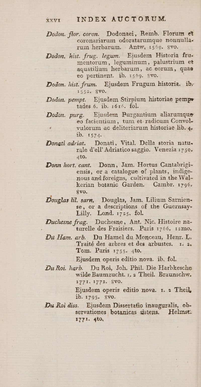 Dodon. flor. coron. Dodonaei, Remb. Florum et coronariarum odoratarumque nonnulla. rum herbarum. | Ántw, 156g. gvo. IDodon, hist. frug. legum. Ejusdem Historia fru. - mentorum, leguminum, palustrium et aquatiium herbarum, ac eorum, quae eo pertinent. ib. :569. &amp;vo. Dodon. hist. frum. | Ejusdem Frugum historia. ib: 15524. &amp;VO. Dodon. pempt. | Ejusdem Stirpium historiae pemps tades 6, ib. 16:6. fol. QDodon. purg. Ejusdem Purgantium aliarumque eo facientium , tum et. radicum Convol- . vulorum ac deliteriarum historiae hib. 4, 1b...1524. Donati adriat. Donati, Vital Della storia natu. rale d'e]P Adriaticosaggio. Venezia 1750. 4tO. Donn hort. cant. Donn, Jam. Hortus Cantabrigi- ensis, or a catalogue of plants, indige- rous and foreigns, cultivated in the Wal]- .kerian botanic Garden. Cambr. 1796. 8Vvo. 2$ * ew LI Douglas lil. sarnr, — Douglas, Jam. Lilium Satrnien- se, or a descriptions of the Guernsay- Lily. Lond. 1:725. fol Duchesne frag. Duchesne, Ant. Nic. Histoire na- turelle des Fraisiers. Paris 1766, :i2mo. Du Ham. arb. Du Hamel du Monceau, Henr. L. Traité des axbres et des arbustes. r. 2. Tom. Paris 1755. 4to. Ejusdem operis editio nova. ib. fol. JDu Rot. harb. Du Roi Joh. Phil. Die Harbkesche wilde Baumzucht. :1, 2 Theil. Braunschw. 1771. 1772. 9VO. Ejusdem operis editio nova. r. 2 Theil, lb. 145. 90. | Du Roi diss. | Ejusdem Dissertatio inauguralis, ob- servationes botanicas sistens. Klelmst. 377. 4tO.
