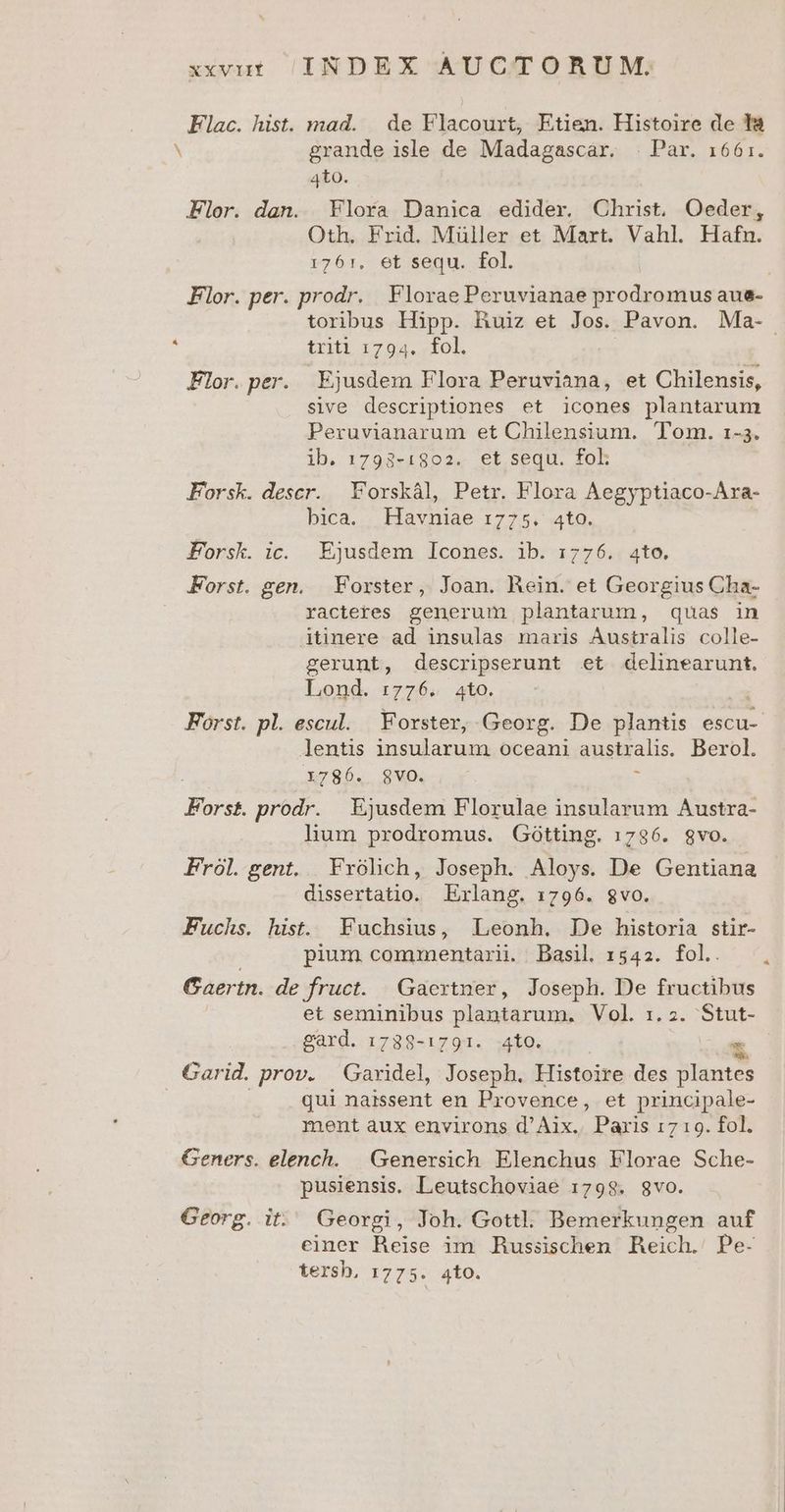 Flac. hist. mad. | de Flacourt, Etien. Histoire de l8 N grande isle de Madagascar. | Par. 1661. 4to. Flor. dan. Flora Danica edider. Christ. Oeder, Oth. Frid. Müller et Mart. Vahl. Hafn. r761, et sequ. fol. Flor. per. prodr. Florae Peruvianae prodromus aue- toribus Hipp. Ruiz et Jos. Pavon. Ma- à [Or i701 ok Flor. per. Ejusdem Flora Peruviana, et Chilensis, sive descriptiones et icones plantarum Peruvianarum et Chilensium. Tom. 1-3. ib. 1798-1802. et sequ. foL Forsk. descr. Forskàl, Petr. Flora Aegyptiaco-Ara- bica. Havniae 1775. 4to. F'orsk. ic. Ejusdem Icones. ib. 1776. 4to. Forst. gen. Forster, Joan. Rein. et Georgius Cha- racteres generum plantarum, quas in itinere ad insulas maris Australis colle- gerunt, descripserunt et delinearunt. Lond. 1:776. 4to. Forst. pl. escul. Forster, Georg. De plantis escu- lentis insularum oceani australis. Berol. X786. 8VO. 5 Forst prodr. Ejusdem Florulae insularum Austra- lium prodromus. Gótting. 1736. gvo. Frol. gent. Frólich, Joseph. Aloys. De Gentiana dissertatio. Exrlang. 1796. gvo. Fuchs. hist. Fuchsius, Leonh. De historia stir- pium commentari. Basil 1542. fol. Gaertn. de fruct. | Gaerxtner, Joseph. De fructibus et seminibus plantarum. Vol. 1.2. UE gard. 1738-1791. to. * Garid. prov. Garidel, Joseph. Histoire des plantes qui naissent en Provence, et principale- ment àux environs d'Aix. Paris 1719. fol. Geners. elench. | Genersich. Elenchus Florae Sche- pusiensis. Leutschoviae 1798. gvo. Georg. it. Georgi, Joh. Gottl. Bemerkungen auf einer Heise im husiischen Heich. Pe- tersh, 1775. 4tO.
