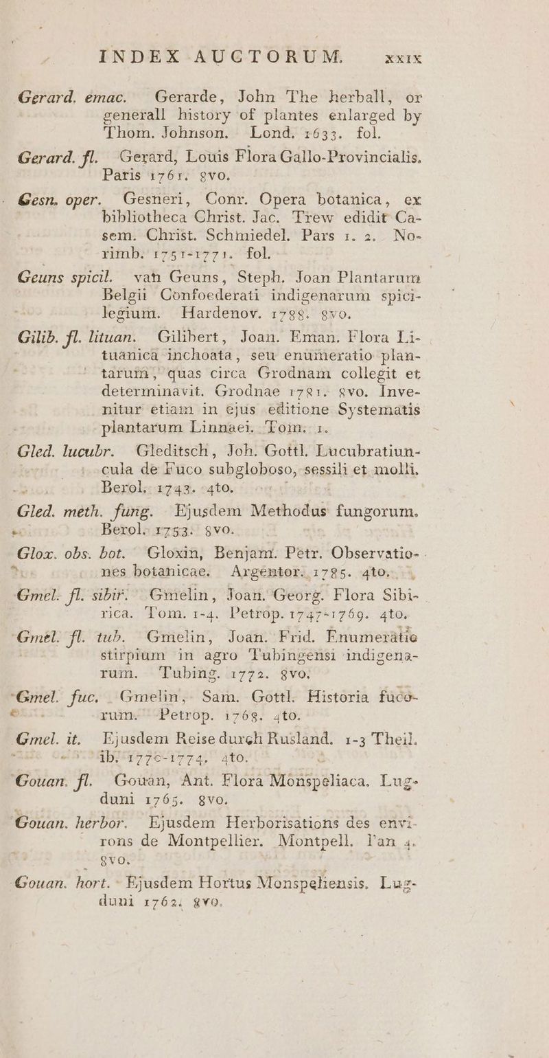Gerard. emac. | Gerarde, John The herball, or | generall history of plantes enlarged by Thom. Johnson. Lond. :633. fol. Gerard. fl. Gexard, Louis Flora Gallo-Provincialis, Paris 176:. $gvo. Gesn. oper. Gesneri, Conr. Opera botanica, ex | bibliotheca Christ. Jac. Trew edidit Ca- sem. Christ. Schmiedel. Pars 1. 2. No- yimb. 1751:-177:. fol. Geuns spicil. vat Geuns, Steph. Joan Plantarum Belgii Confoederati indigenarum spici- legium. | Hardenov. :788. $vo. Gilib. fl. lituan. Gilibert, Joan. Eman. Flora Li- tuánica inchoata , seu enumeratio plan- tarum, quas circa Grodnam collegit et deterinindvit: Grodnae r78:. $vo. Inve- nitur etiam in ejus editione Systematis plantarum Linnaei. 'Tom. :. Gled. lucubr. Gleditsch, Joh. Gottl. Lucubratiun- : cula de Fuco subgloboso, sessili et molli, «io Berol. 1743. 4to. ! Gled. meth. fung. Ejusdem Methodus fungorum. i Berol. r753. $vo. Glos. obs. bot. Gloxin, Benjam. Petr. Observatio- nes Bossa! Argentor. 1785. 410... — ft sibir. Gmelin, Joan. Georg. Flora Sibi- rica. Tom. 1-4. Petroóp. 1747-1769. 4to. ae 3^. tub. Gmelin, Joan. Frid. Enumezátio stirpium in agro Tubingensi indigena- rum. Tubing. 1772. $vo. Gmel. fuc. | Gmelin, Sam. Gottl. Historia fuco- ruim-^Petrop. i76$. 4to. ener it, Ejusdem Reise durch Rusland. 1-3 Theil. ; e5:'3b71775-1774. ato. Gouan. fl... Govan, Ant. Florá reas dioca. Lug- duni 1765. gvo. Gouan. herbor. Ejusdem Herborisations des envi- rons de Montpellier. Montpell. lan «5. I Y Ot No -Gouan. hort. : Ejusdem Hortus Monspehliensis. Luz- duni 1762. &amp;vo.