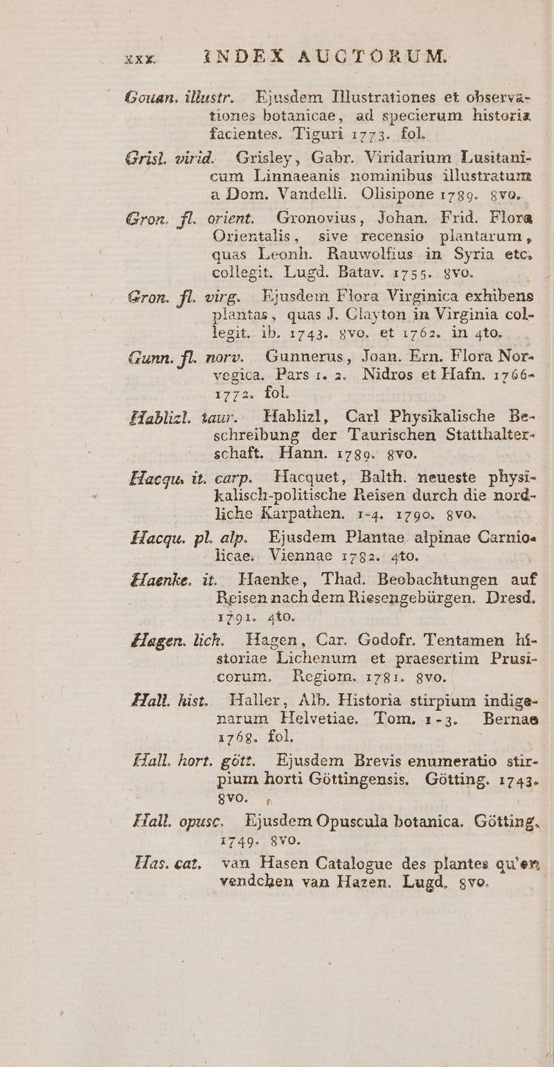 Gouan. illustr. Ejusdem Tllustrationes et observa- tiones botanicae, ad specierum historia facientes. Tiguri 1773. fol. Grisl virid. Grisley, Gabr. Viridarium Lusitani- cum Linnaeanis nominibus illustratum a Dom. Vandelli. Olisipone 1789. 8vo. Gron. fl. orient. Gronovius, Johan. Frid. Flora Orientalis, sive recensio plantarum, quas Leonh. Rawwolfius in Syria etc, collegit. Lugd. Batav. 1755. 8vo. Gron. fl. virg. Ejusdem Flora Virginica exhibens plantas, quas J. Clayton in Virginia col- legit. ib. 1743. gvo. et 1762. in 4to. Gunn. fl. norv. Gunnerus, Joan. Ern. Flora Nor- vegica. Pars 1. 2. Nidros et Hafn. 1766- i774. Tob Hablizl. taur. — Híablizl, Carl Physikalische Be- schreibung der 'Taurischen Statthalter- schaft. Hann. 1789. gvo. Hacqu. it. carp. Hacquet, Balth. neueste physi- kalisch-politische Reisen durch die noxd- liche Karpathen. :i-4. 1790. $vo. Hacqu. pl. alp. Ejusdem Plantae alpinae Carnío. | licae.. Viennae i782. 4to. Haenke. it. Haenke, Thad. Beobachtungen auf Reisen nach dem BRiesengebürgen. Dresd. 1791. 4t0. Kagen.lich. Magen, Car. Godofr. Tentamen hí- storiae Lichenum et praesertim Prusi- corum, Hegiom. 1781. gvo. Hall hist. Maller, Alb. Historia stirpium indize- narum llelvetiae. Tom. 1-3. Bernae 1768. fol. fall. hort. gótt. Ejusdem Brevis enumeratio stir- pium horti Góttingensis. Gótting. 1743. BvSCUS Fall opusc, Ejusdem Opuscula botanica. Gótting. 1749. 8vO. Ias.cat. van Hasen Catalogue des plantes qu'em vendchen van Hazen. Lugd. svo.