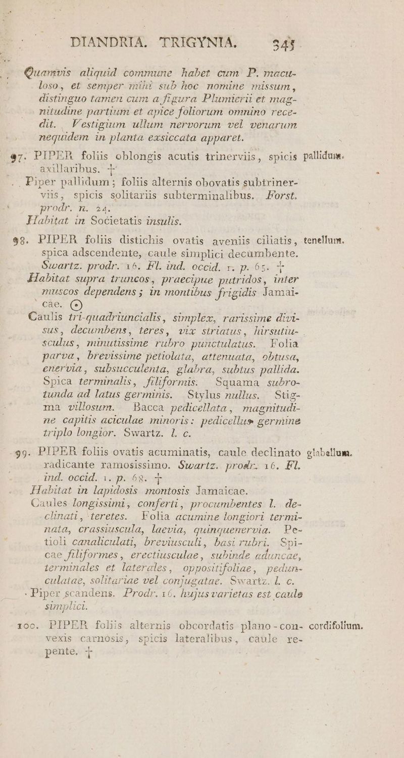(2o Quamvis aliquid commune habet. cum. P. macu- loso, et semper mihi sub hoc nomine missum, distinguo tamen cum a ftgura Plumierü et mag- nitudine partium et apice foliorum omnino rece- dit. | V'estigium ullum nervorum vel venarum nequidem in planta exsiccata apparet. 47. PIPER folus oblongis acutis trinerviis, spicis axillaribus. | .. Piper palbidum ; foliis alternis obovatis subtriner- viis, spicis solitarüs subterminalibus. Forst. D rod n2 Habitat in Societatis insulis. $9. PIPER folins distichis ovatis aveniis ciliatis, spica adscendente, caule simplici decambente. Swartz. prodr. 16. Fl. ind. occid. r. p. 65. Habitat supra truncos, praecipue putridos, inter muscos dependens ; in montibus frigidis Jamai- cae. Caulis tri-quadriuncialis, simplex, rarissime divi- sculus, minutissime rubro punctulatus. Folia parva, brevissime petiolata, attenuata, obtusa, enervia, subsucculenta, glabra, subtus pallida. Spica terminalis, filiformis. | Squama subro- tunda ad latus germinis. Stylus nullus. | Stig- ma villosum. — Bacca pedicellata, magnitudi- ne capitis aciculae minoris: pedicellus germine triplo longior. Swartz. l. c. 99. PIPER folis ovatis acuminatis, caule declinato radicante ramosissimo. Swartz. prosir. 16. Fl. , mng.oocil, 1. sóc | Habitat in lapidosis montosis Jamaicae. Caules longissimi, conferti, procumbentes 1. de- clinati, teretes. .Volia acumine longiori termi- nata, crassiuscula, laevia, quinquenervia. Pe- tioli canaliculati, breviusculi, basi rubri. Spi- cae filiformes , erectiusculae, subinde aduncae, ierminales et laterales, oppositifoliae, pedun- culatae, solitariae vel conjugatae. Swaxtz. L c. : Piper scandens. Prodr.16. hujusvarietas est caule simplici. 100. PIPER folis alternis obcordatis plano -con- vexis carnOsis, spicis lateralibus, caule re- DV pente. i pallidum. tenellum. glabellum. cotrdifolium.