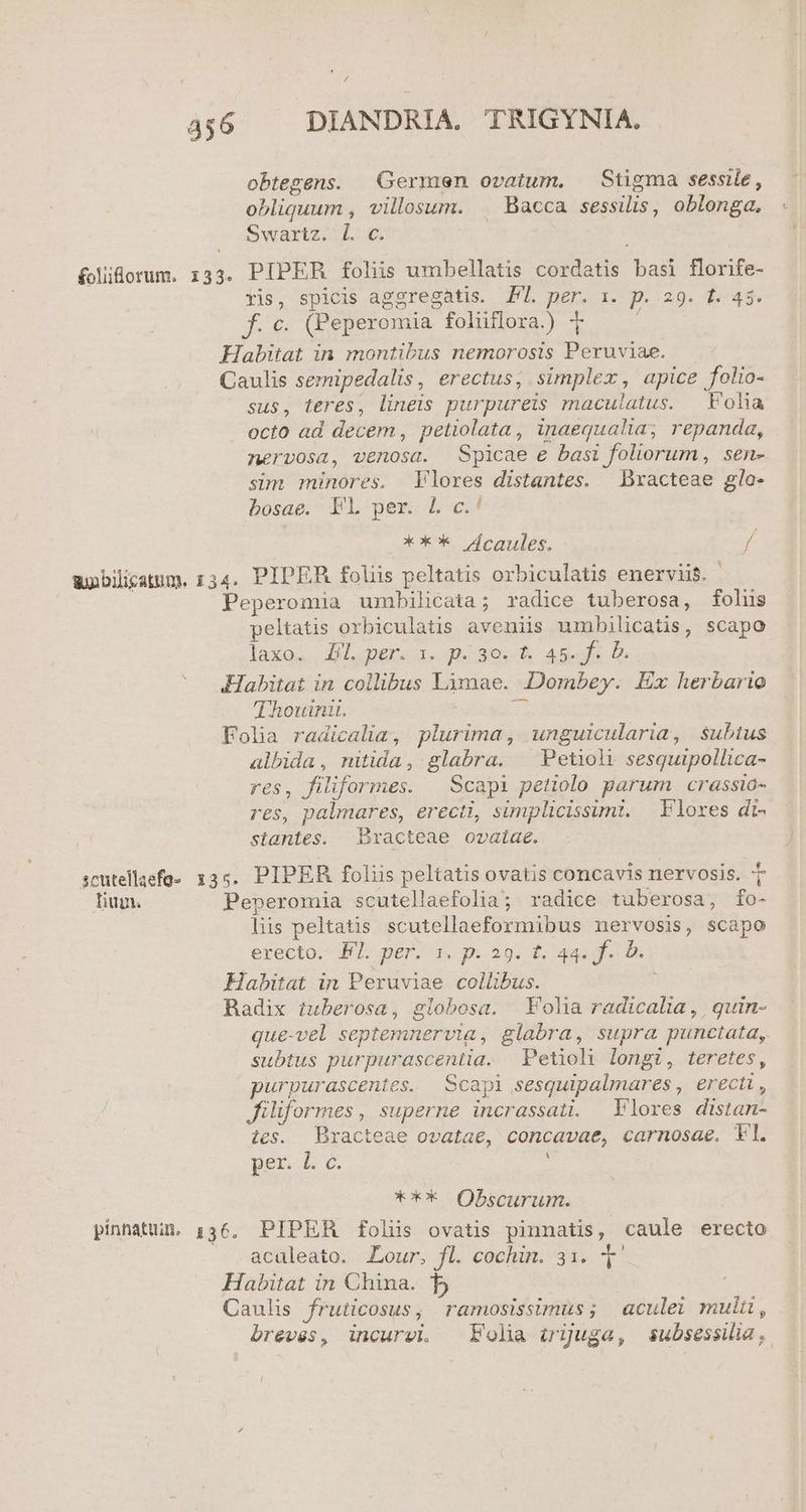 Á/ 456 DIANDRIA. TRIGYNIA. obtegens. . Germen ovatum, — Stigma sessile, obliquum , villosum. . Bacca sessilis, oblonga, Swartz. 1. €. folidorum. 133. PIPER foliis umbellatis cordatis basi florife- Yis, spicis aggregatis. P. per. 1. p. 29. t. 45. f. c. (Peperomia foliiflora.) 7 : Habitat in montibus nemorosis Peruviae. Caulis semipedalis, erectus; simplex, apice folio- sus, teres, lineis purpureis maculatus. Folia octo ad decem , petiolata, inaequalia; repanda, nervosa, venosa. Spicae e basi foliorum, sen- sim minores. Flores distantes. Dracteae glo- bosae. TL per. L c.' *X** deaules. y unbilicatum. 134. PIPER foliis peltatis orbiculatis enerviis. ' | Peperomia umbilicata; radice tuberosa, foliis peltatis orbiculatis aveniis umbilicatis, scapo laxos. Al. per. 1« pé39.- Abe b Habitat in collibus Limae. Dombey. Ex herbario Thouini. n Folia radicalia, plurima, unguicularia, subtus albida, nitida, glabra. | Petioht sesquipollica- res, filiformes. — Scapi petiolo parum crassia- res, palmares, erecti, simplicissimi. | Flores dt. stantes. Exacteae ovatae. scutellaefo- 135. PIPER foliis peltatis ovatis concavis nervosis. T Tium. Peperomia scutellaefolia; radice tuberosa, fo- lis peltatis scutellaeformibus nervosis, scapo erecto. Nl. per. s. p. 29. £. 44. f. b. Habitat in Peruviae collibus. Radix tuberosa, globosa. Folia radicalia , | quin- que-vel septemnervia, glabra, supra punctata, subtus purpurascentia. Petioli longi, teretes, purpurascentes. Scapi sesquipalmares , erecti , filiformes , superne incrassati. Flores distan- tes. Bracteae ovatae, concavae, carnosae. Fl. per, L e. j *** Obscurum. pinnatun. ,36, PIPER folii ovatis pinnatis, caule erecto acaleato. Lour, fl. cochin. 31. t. Habitat in China. b Caulis fruticosus, ramosissimus; aculei muli, breves, incurvi. Folia irguga, subsessilia,