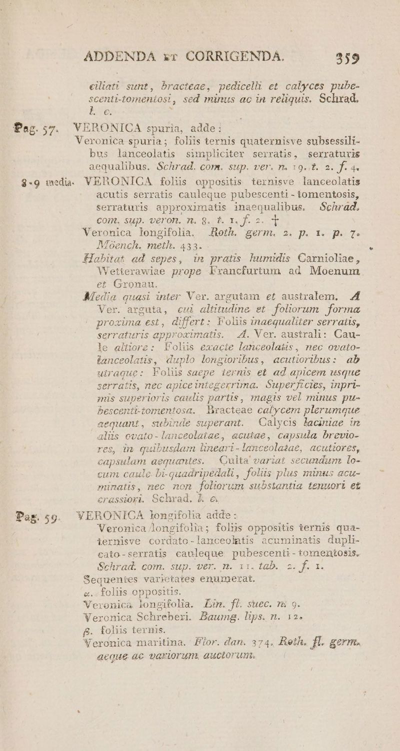 eiliati sunt, bracteae, pedicelli et calyces pube- scenti- -tomeniosi sed minus ac in reliquis. Schxad. b5 Pez.57. VERONICA spuria, adde: Veronica spuria; foliis ternis quaternisve subsessili- bus lanceolatis simpliciter serratis, serraturis aequalibus. Schrad. com. sup. ver. n. 19..t. 2. f. 4. $-9 medi. VERONICA folis oppositis ternisve lanceolatis acutis serratis cauleque pubescenti - tomentosis, serraturis approximatis inaequalibus. Schrád, COIR. SUp. veron. n. 8. t. x. f. 2. Veronica longifolia. Roth. germ. 2. p. 1x. p. 7. Moench. meth. 433. Habitat ad sepes, 1m pratis humidis Carnioliae, Wetterawiae prope Llxancfurtum ad Moenum et Gronau. Media quasi inter Ver. argutam et australem. 4 Ver. arguta, eui altitudine. et foliorum. forma proxima est, differt: Foliis inaequaliter serratis, serraturis approcimatis. A. Ver. australi: Cau- le altiore: Folus exacie lanceolatis, nec ovato- lanceolatis, duplo longioribus , aculioribus: ab uirague: Folüs saepe ternis et. ad apicem usque serratis, nec apice integerrima. Superficies, inpri- ;is superioris caulis partis, magis vel minus pu- bescenti-tomentosa. Bxacteae calycem plerumque aequant, subinde superant. Calycis laaniae in alüs ovato-lanceolatae, «cutae, capsula brevio- res, in quibusdam near - lanceolaza£, QCutiorgs, gaps sona aequantes. | Cuita variat secundum. lo- cum caule. bi-quadripedali, folis plus minus acu- minatis, nec non foliorum substantia tenuort et erassioyi. Schrad,. E € Pag.59. VERONICA longifolia adde : Veronica longifolia; folus oppositis ternis qua- iernisve cordato-lanceolatis acuminatis duph- cato-serratis cauleque pubescenti- tomentosis. Sehradi com. sup. ver. m. 11. tab., 2. f. 1. Sequentes varietates enumerat. e. foliis opposztis. Veronica loneifolia. £m. fi. suec. rs 9. Veronica Schreberi. Baumg. lips. n. 12. B. folis ternis. Veronica maritina. Fior. dan. 374. Reth. fl. germ. aeque ac variorum. auctorum.