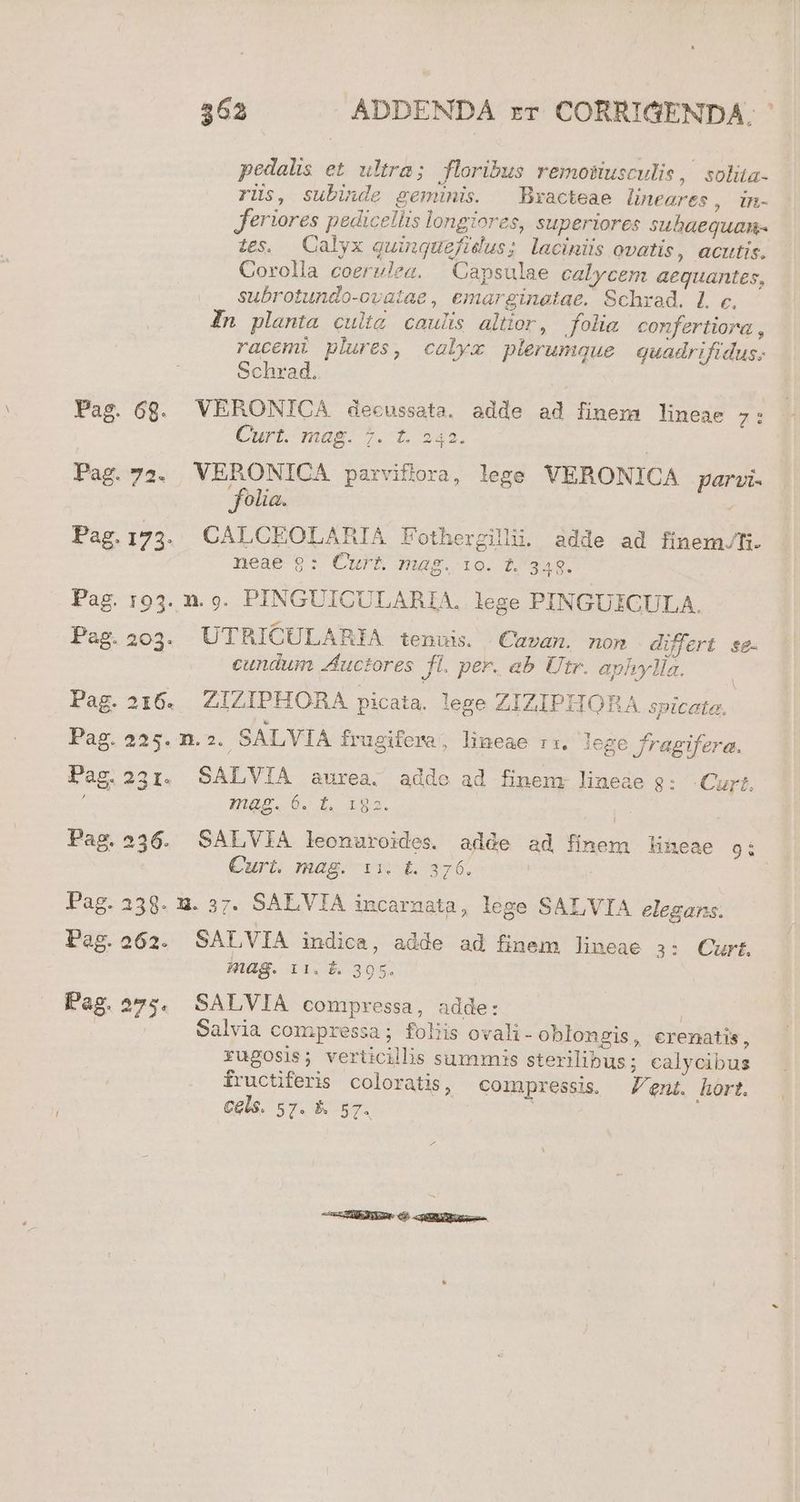 Pag. Pag. Pag. Pag. Pag. Pag. Pag. Pag. 362 ADDENDA rr CORRIGENDA. pedalis et ultra; floribus remotiusculis, solita- rüs, subinde geminis. —Bxracteae lineares, in- feriores pedicellis longiores, superiores subaequan- 1s. Calyx guinquefidus; laciniüs ovatis, acutis. Corolla coerulea. Capsulae calycem aequantes, subrotundo-ovatae, emarginetae. Schrad. L c. In planta culig caulis altior, folim confertiora racemi plures, calyx plerumque quadrifidus. Schrad. 6g. VERONICA decussata, adde ad finem lineae 7: Curt. mag. 7. t. 243. | 72. VERONICA parviflora, lege VERONICA parai- folia. 173. CALCEOLARIA Fothergilli. adde ad finem/Ti. neae $9: CurE mag. ie. t. 348. 193. n. 9. PINGUICULARIA, lege PINGUEICULA. 2023. UTRICULARIA tenuis. Cavan. nom differt se. cundum Auctores fl. per. ab Utr. aphylla. 216. ZIZIPHORA picata. lege ZIZIPHORA spicata. 225... SALVIA frugifema; lineae r1. lege fragifera. 231. SALVIA aurea. addo ad finem. lineae 8: Curt. 21H99. 0. T. ous. 236. SALVIA leonuroides. adde ad finem Hineae 9í Curt. mag. 11. t. 376. 238. u. 37. SALVIA incarnata, lege SALVIA elegans. 262. SALVIA indica, adde ad finem lineae 3: Curt. mag. 11. &amp;. 395. 275. SALVIA compressa, adde: | Salvia compressa; foliis ovali- oblongis, eremnatis, rugosis; verticillis summis sterilibus ; calycibus fructiferis coloratis, compressis. ent. hort. Cels. 57. &amp;. 57. ! CHEESE € coU USE ea