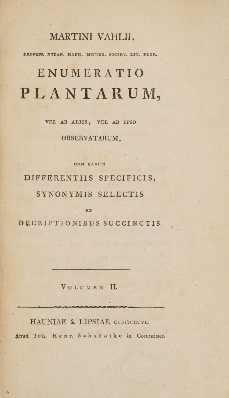 MARTINI VAHLII, ENUMERATIO PLANTARUM, VEL AB. ALIIS, VEL AB IPSO OBSERVATARUM, CUM EARUM DIFFERENTIIS SPECIFICIS, SYNONYMIS SELECTIS rT DECRIPTIONIBUS SUCCINCTIS. VorLnUuMEN Il aC (OTRO CET n OP PC aA ESRCOR C Cc HAUNIAE &amp; LIPSIAE croroccvi. Apud Joh. Henr. Schubothe in Commuiissis.