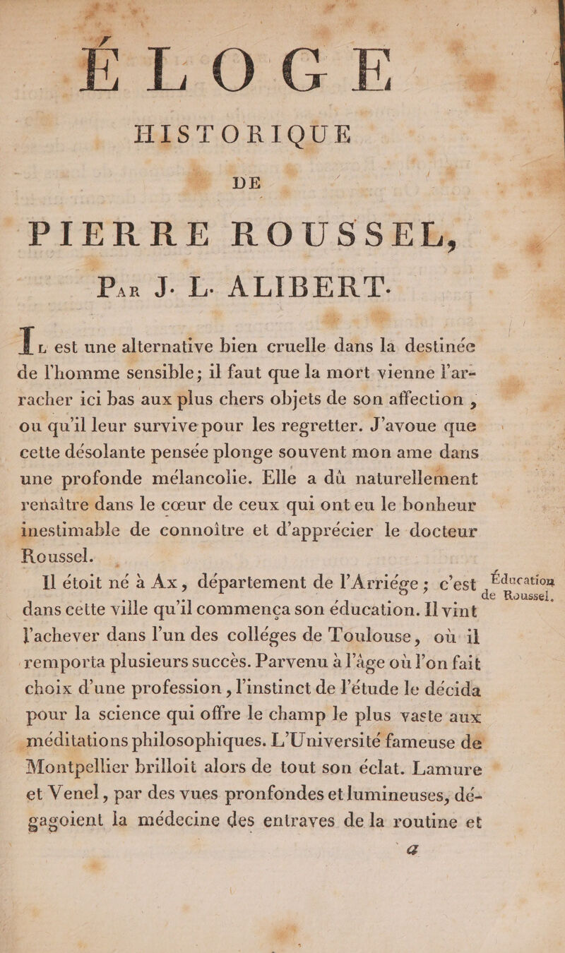 # | : r dis x ‘4 ne ETS Ù ji Y . ZE 1 . EL 6 HISTORIQUE 4 # PIERRE ROUSSEH, Pis J. I. ALIBERT. Re Li L est une alternative bien cruelle dans la destinée de l'homme sensible; il faut que la mort vienne l'ar- racher ici bas aux plus chers objets de son affection , ou qu'il leur survive pour les regretter. J'avoue que cette désolante pensée plonge souvent mon ame dans une profonde mélancolie. Elle a dù naturellement renaitre dans le cœur de ceux qui ont eu le bonheur inestimable de connoîitre et d'apprécier le docteur Roussel. Il étoit né à Ax, département de l’Arriége ; c’est nus ins . dans cette ville qu’il commença son éducation. Il vint l'achever dans l’un des colléges de Toulouse, où il remporta plusieurs succès. Parvenu à l’âge où lon fait choix d’une profession , l'instinct de l'étude le décida pour la science qui offre le champ le plus vaste aux .méditations philosophiques. L'Université fameuse de Montpellier brilloit alors de tout son éclat. Lamure * et Venel, par des vues pronfondes etlumineuses, dé- gagoient la médecine des entraves de la routine et q