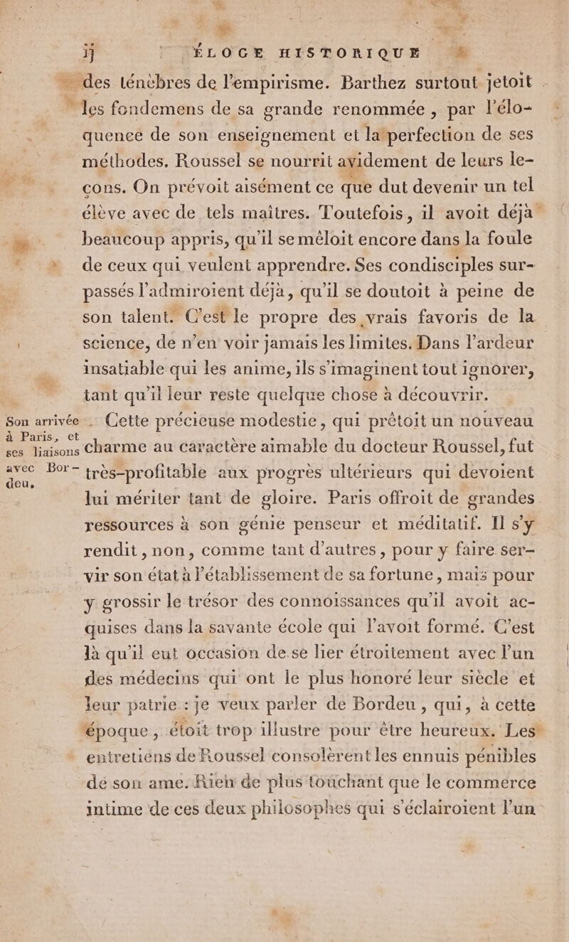 L. 4 MN. à Le 47 1] [ÉLOGE HISTORIQUE 0 _ des Léncbres de l'empirisme. Barthez surtout jetoit . “les fondemens de sa grande renommée , par l’élo- quence de son enseignement et latperfection de ses méthodes, Roussel se nourrit avidement de leurs le- cons. On prévoit aisément ce que dut devenir un tel élève avec de tels maîtres. Toutefois, il avoit déja ® beaucoup appr is, qu'il se méloit encore dans la foule * à» de ceux qui veulent apprendr e. Ses condisciples sur passés l’admiroient déja, qu'il se doutoit à peine de son talent. C’est le propre des vrais favoris de la science, de n’en voir jamais les limites. Dans l’ardeur insatiable qui les anime, ils s’imaginent tout ignorer,  tant qu'il leur reste quelque chose à découvrir. Son iv . Cette précieuse modestie, qui prêtoit un nouveau à Paris, e icons * charme au caractère aimable du docteur Roussel, fut avec Bor- Fe très-profitable aux progrès ultérieurs qui devoient lui mériter tant de gloire. Paris offroit de grandes ressources à son gémié penseur et méditauf. Il s'y rendit, non, comme tant d’autres, pour y faire ser- vir son état à l'établissement de sa fortune , mais pour y grossir le trésor des connoissances qu'il avoit ac- quises dans la savante école qui l'avoit formé. C’est là qu'il eut occasion de.se lier étroitement avec l’un des médecins qui ont le plus honoré leur siecle et leur patrie : je veux parler de Bordeu , qui, à cette “époque, étoit trop illustre pour être heureux. Les* entretiens de Roussel consolérent les ennuis pénibles dé son ame. Rien de plus touchant que le commerce intime de ces deux philosophes qui s’éclairoient l’un