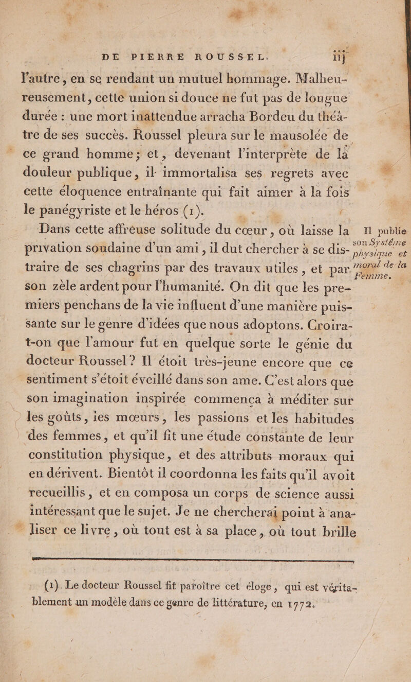 5 | Fu Vu ae DE PIERRE ROUSSEL, üj l'autre , en se rendant un mutuel hommage. Malheu- reusement, cette union si douce ne fut pas de longue durée : une mort inattendue arracha Bordeu du théä- tre de ses succès. Roussel pleura sur le mausolée SEA ce grand homme; et, devenant l'interprète de la | douleur publique, il SPA ses regrets avec * cette éloquence entraînante qui fait aimer à la fois le panégyriste et le héros (1). ) 2 Dans cette affréuse solitude du cœur , où laisse la I publie privation soudaine d’un ami, il dut chercher à se dis- a traire de ses chagrins par des travaux utiles, et par F ‘a son zèle ardent pour l'humanité. On dit que les pre- É miers penchans de la vie influent d’une manière puis- sante sur le genre d'idées que nous adoptons. Croira- t-on que l'amour fut en quelque sorte le génie du docteur Roussel? IL étoit très-jeune encore que ce sentiment s’étoit éveillé dans son ame. C’est alors que son imagination inspirée commenca à méditer sur - les goûts, ies mœurs, les passions et les habitudes des femmes, et qu’il fit une étude constante de leur constitution physique, et des attributs moraux qui en dérivent. Bientôt 1l coordonna les faits qu'il avoit recueillis, et en composa un corps de science aussi intéressant que le sujet. Je ne chercherai point à ana- _ liser ce livre , où tout est à sa place, où tout brille D CREER EEE ene En enEn EEE ARE R RER EEE EE SRE RSR RE EE (1). Le docteur Roussel fit paroître cet éloge, qui est vérita- blement un modèle dans ce genre de littérature, en 1772.