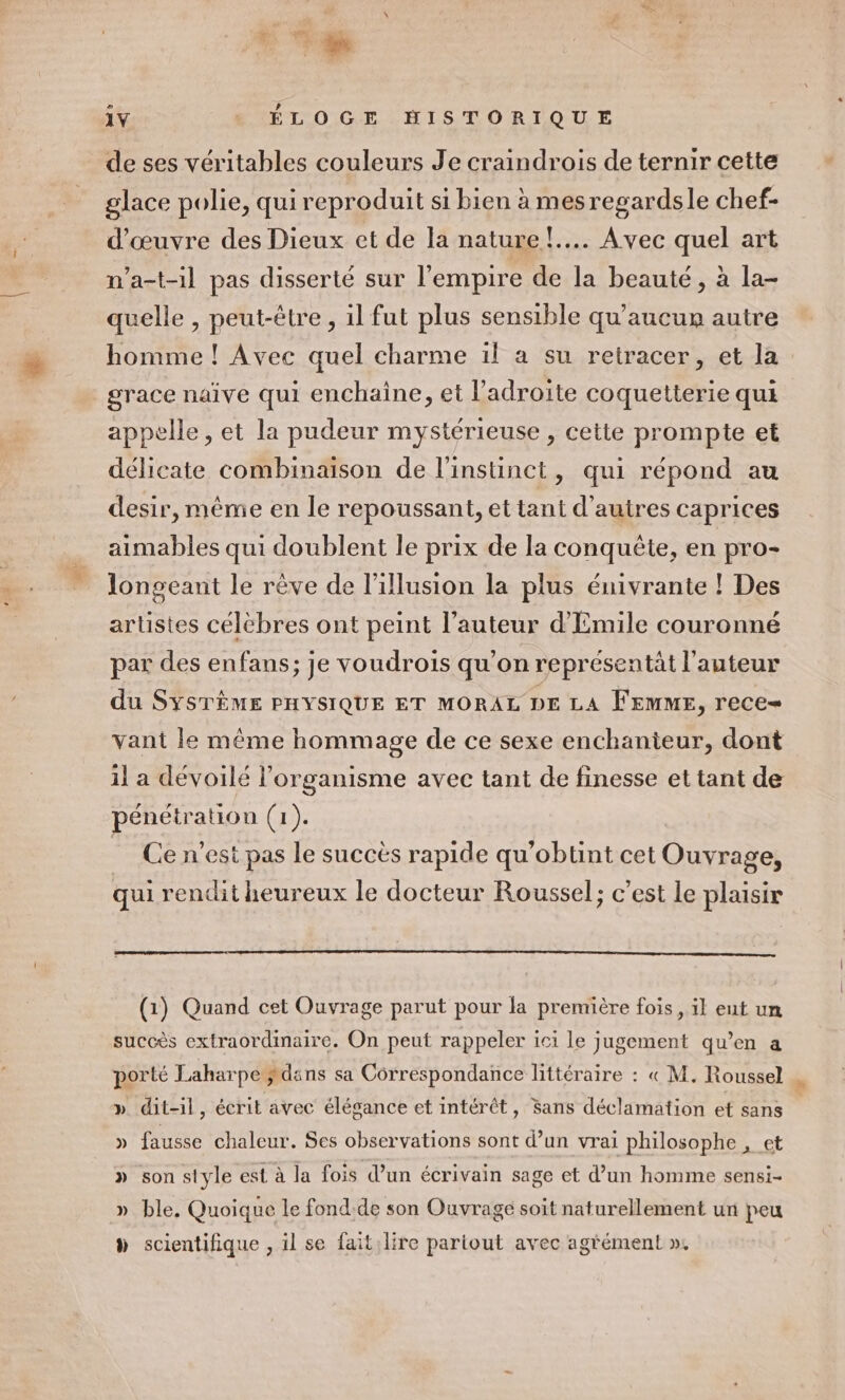 + En ze 1Y ÉLOGE HISTORIQUE de ses véritables couleurs Je craindrois de ternir cette glace polie, qui reproduit si bien à mesregardsle chef- d'œuvre des Dieux et de la nature! Avec quel art n’a-t-1l pas disserté sur l'empire de la beauté, à la- quelle , peut-être, il fut plus sensible qu’aucur autre homme ! Avec quel charme il a su retracer, et la grace naïve qui enchaine, et l’adroite coquetterie qui appelle, et la pudeur mystérieuse , cette prompte et délicate combinaison de l'instinct, qui répond au desir, mème en le repoussant, et tant d’autres caprices aimables qui doublent le prix de la conquête, en pro- longeant le rève de l'illusion la plus énivrante ! Des artistes célébres ont peint l’auteur d'Emile couronné par des enfans; je voudrois qu’on représentät l’auteur du SYSTÈME PHYSIQUE ET MORAL DE LA Femme, rece- vant le même hommage de ce sexe enchanieur, dont 1l a dévoilé l'organisme avec tant de finesse et tant de pénétration (1). Ce n’est pas le succès rapide qu’obtint cet Ouvrage, qui rendit heureux le docteur Roussel; c’est le plaisir (1) Quand cet Ouvrage parut pour la première fois, il eut un succès extraordinaire. On peut rappeler ici le jugement qu’en a porté Laharpe dans sa Correspondance littéraire : « M. Roussel | » dit-1l, écrit avec élésance et intérêt, Sans déclamation ef sans » fausse chaleur. Ses observations sont d’un vrai philosophe , et » son style est à la fois d’un écrivain sage et d’un homme sensi- » ble, Quoique le fond:de son Ouvrage soit naturellement un peu à scientifique , il se faitilire partout avec agrément »,