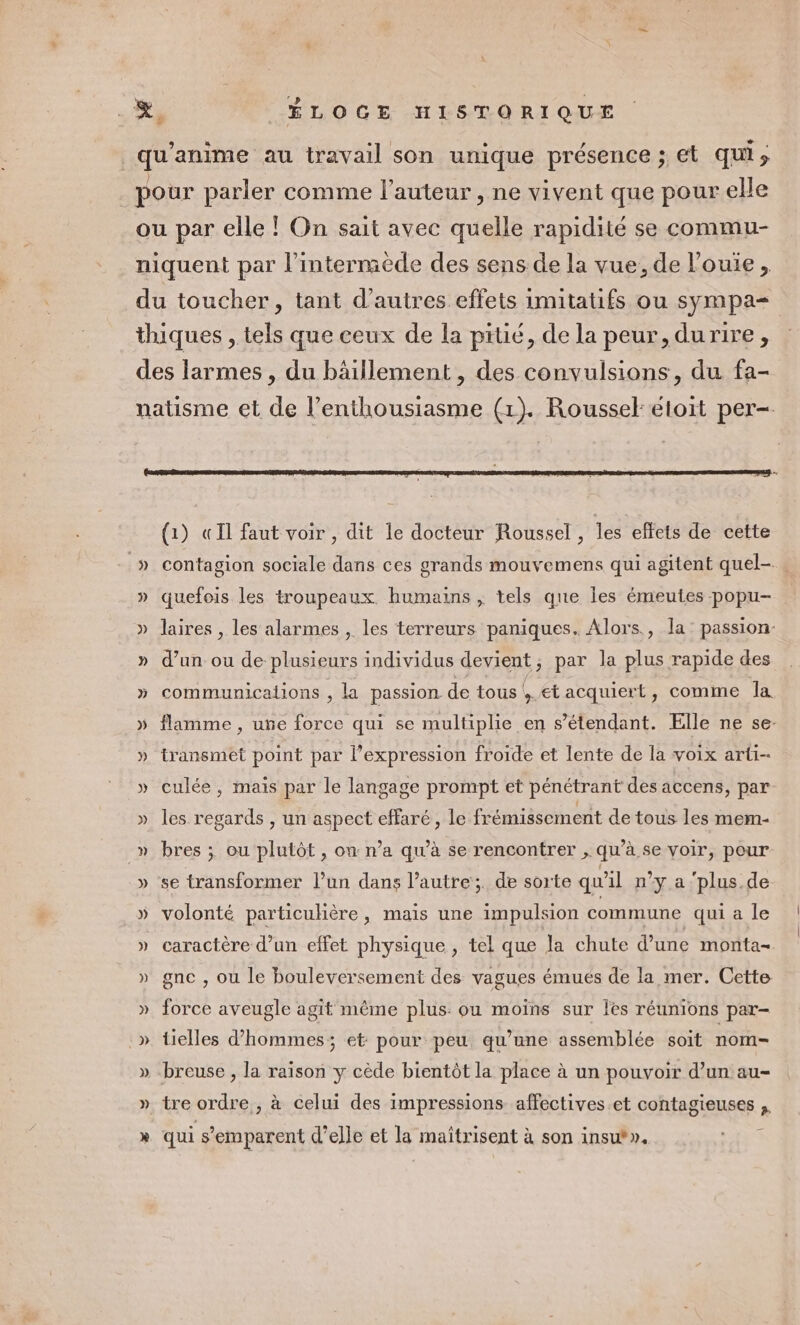 z _qu'anime au travail son unique présence ; et qui; ÉLOGE HISTORIQUE 3 pour parler comme l’auteur, ne vivent que pour elle ou par elle ! On sait avec quelle rapidité se commu- niquent par l’intermède des sens de la vue, de l’ouie, du toucher, tant d’autres effets imitatifs ou sympa thiques , tels que ceux de la pitié, de la peur, durire, des larmes , du bäillement , des convulsions, du fa- natisme et de l'enthousiasme (1). Roussel: etoit per- (1) «Il faut voir , dit le docteur Roussel, les effets de cette _» contagion sociale dans ces grands mouvemens qui agitent quel- . » quefois les troupeaux. humains , tels que Îes émeutes popu- » laires , les alarmes , les terreurs paniques. Alors, la: passion- » d’un ou de plusieurs individus devient ; par la plus rapide des » communicalions , la passion de tous! + €tacquiert, comme la » flamme, une force qui se multiplie en s'étendant. Elle ne se- » transmet point par l’expression froide et lente de la voix arti- » culée, mais par le langage prompt et pénétrant des accens, par » les regards , un aspect effaré, le frémissement de tous les mem- _» bres ; ou plutôt, on: n’a qu’à se rencontrer , qu’à se voir, pour » se transformer l’un dans l’autre; de sorte qu'il n’y a ‘plus.de » volonté particulière, mais une impulsion commune qui a le » caractère d’un effet physique , tel que Ja chute d’une monta- » gne, ou le bouleversement des vagues émues de la mer. Cette ». force aveugle agit même plus: ou moïns sur les réunions par- .» tielles d'hommes; et pour peu qu’une assemblée soit nom- » -breuse , la raison y cède bientôt la place à un pouvoir d’un au- » tre ordre, à celui des impressions affectives.et contagieuses » qui s'emparent d'elle et la maitrisent à son insut».