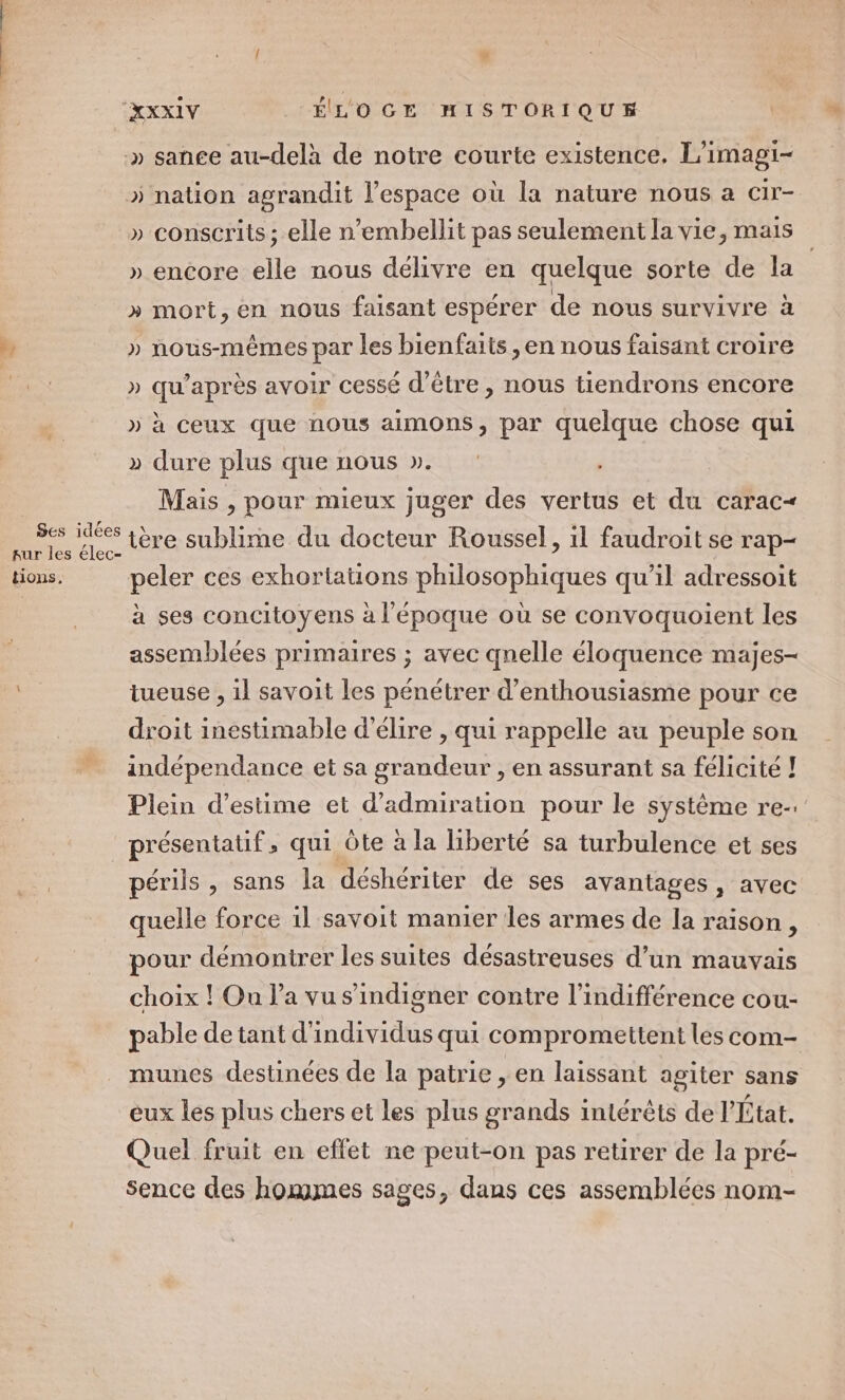 #; Ses idées tions. » nation agrandit l’espace où la nature nous a cir- » conscrits ; elle n’embellit pas seulement la vie, mais » mort, en nous faisant espérer de nous survivre à » nous-mêmes par les bienfaits ,en nous faisant croire » qu'après avoir cessé d’être, nous tiendrons encore » à ceux que nous aimons, par quelque chose qui » dure plus que nous ». Mais , pour mieux juger des vertus et du carac&lt; tère sublime du docteur Roussel, 1l faudroit se rap- peler ces exhortations philosophiques qu’il adressoit à ses concitoyens à l'époque où se convoquoient les assemblées primaires ; avec qnelle éloquence majes- tueuse , il savoit les pénétrer d'enthousiasme pour ce droit inestimable d'élire , qui rappelle au peuple son indépendance et sa grandeur , en assurant sa félicité ! Plein d'estime et d’admiration pour le système re-. He qui Ôte à la liberté sa turbulence et ses périls, sans la déshériter de ses avantages, avec quelle force 1l savoit manier les armes de la raison, pour démonirer les suites désastreuses d’un mauvais choix ! On l’a vu s’indigner contre l'indifférence cou- pable de tant d'individus qui compromettent les com- munes destinées de la patrie , en laissant agiter sans eux les plus chers et les plus grands intérêts de l'État. Quel fruit en effet ne peut-on pas retirer de la pré- sence des hommes sages, dans ces assemblées nom- “4