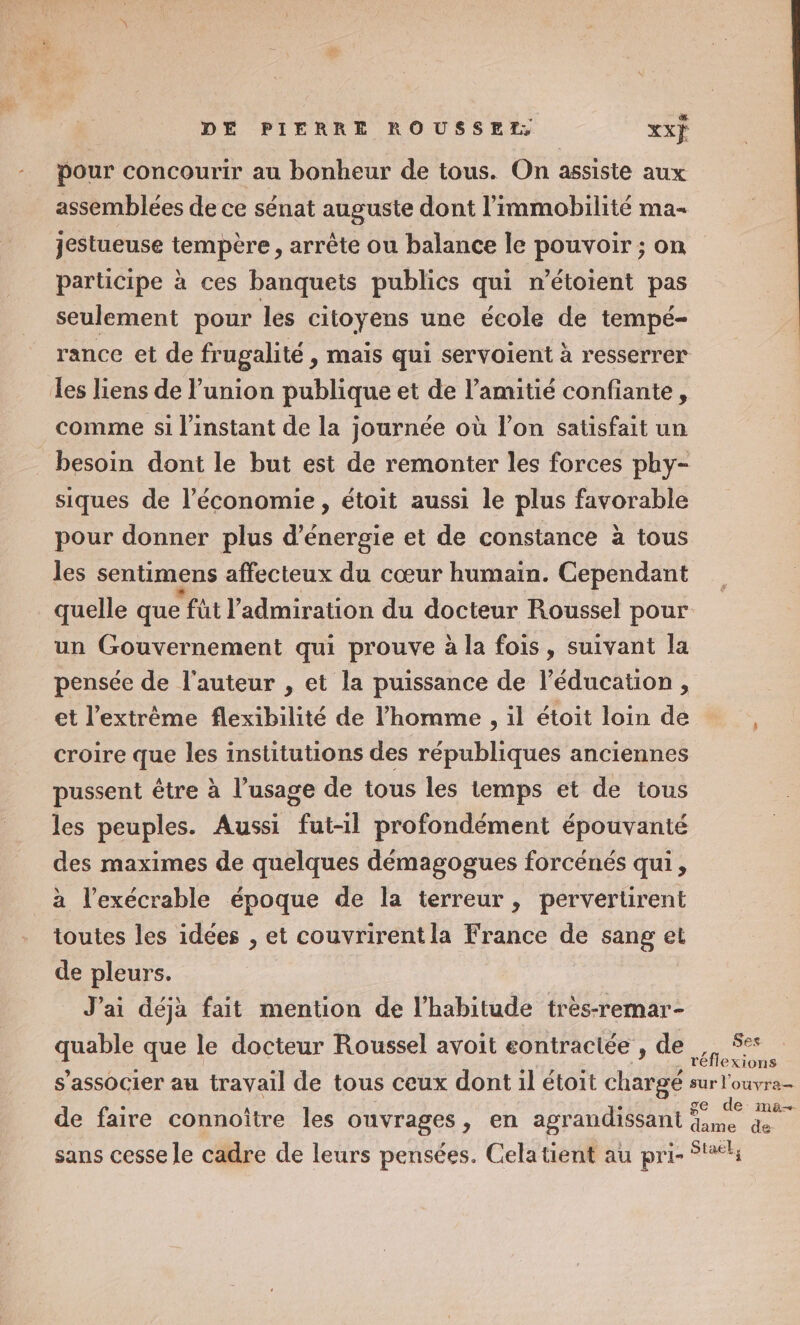 pour concourir au bonheur de tous. On assiste aux assemblées de ce sénat auguste dont l’immobilité ma jestueuse tempère, arrête ou balance le pouvoir ; on participe à ces banquets publics qui n’étoient pas seulement pour les citoyens une école de tempé- rance et de frugalité , mais qui servoient à resserrer Les liens de l'union publique et de l'amitié confiante, comme si l'instant de la journée où l’on satisfait un besoin dont le but est de remonter les forces phy- siques de l’économie, étoit aussi le plus favorable pour donner plus d'énergie et de constance à tous les sentimens affecteux du cœur humain. Cependant quelle que fût l'admiration du docteur Roussel pour un Gouvernement qui prouve à la fois, suivant la pensée de l'auteur , et la puissance de l'éducation, et l'extrême flexibilité de l’homme , il étoit loin de , croire que les institutions des républiques anciennes pussent être à l’usage de tous les temps et de tous les peuples. Aussi fut-il profondément épouvanté des maximes de quelques démagogues forcénés qui, à l’exécrable époque de la terreur, pervertirent toutes les idées , et couvrirentla France de sang et de pleurs. J'ai déjà fait mention de l'habitude très-remar- quelle que le docteur Roussel avoit eontractée , de. 5° réflexions s'associer au travail de tous ceux dont il étoit chargé sur l'ouvra= ge de ma de faire connoître les ouvrages , en agrandissant à de di sans cesse le cadre de leurs pensées. Celatient au pri- $t#4