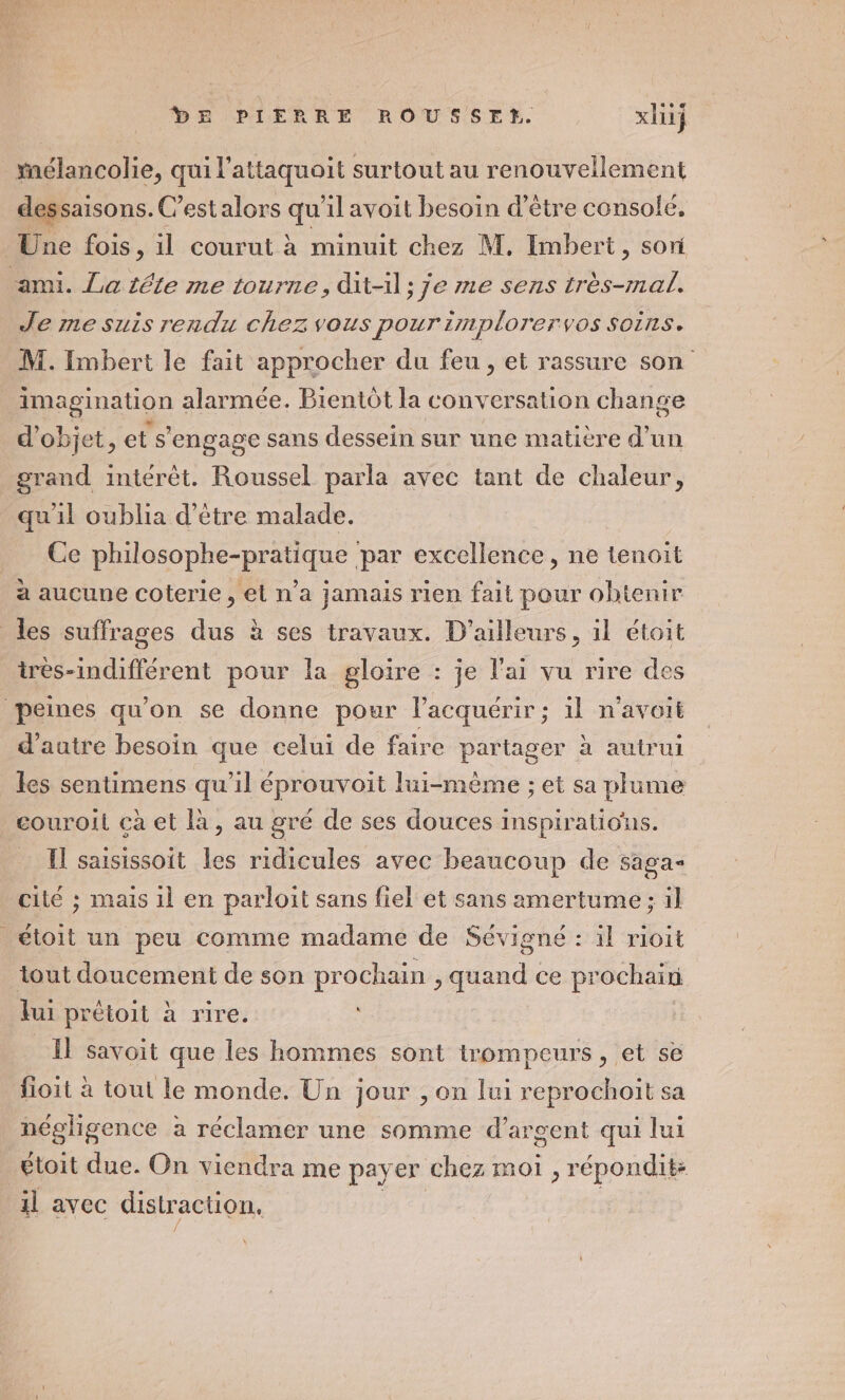 mélancolie, qui l'attaquoit surtout au renouvellement dessaisons. C’estalors qu'il avoit besoin d’être console, Une fois, il courut à minuit chez M. Imbert, sori ami. La téte me tourne, dit-il; je me sens très-mal. Je me suis rendu chez vous pour implorervos soins. M. Imbert le fait approcher du feu, et rassure son imagination alarmée. Bientôt la conversation change d'objet, et s'engage sans dessein sur une matière d’un grand intérêt. Roussel parla avec tant de chaleur, qu'il oublia d’être malade. Ce Doope nine par excellence, ne tenoit a aucune coterie, et n’a jamais rien fait pour obtenir les suffrages dus à ses travaux. D'ailleurs, il étoit irès-indifférent pour la gloire : je l'ai vu rire des peines qu'on se donne pour l’acquérir; il n’avoit d'autre besoin que eelui de faire partager à autrui les sentimens qu’il éprouvoit lui-même ; et sa plume couroil cà et là, au gré de ses douces inspirations. Il saisissoit les ridicules avec beaucoup de saga cité ; mais 1l en parloit sans fiel et sans amertume ; il _étoit un peu comme madame de Sévigné : il rioit tout doucement de son prochain , quand ce prochain lui prétoit à rire. Il savoit que les hommes sont trompeurs , et se fioit à tout le monde. Un jour ; on lui reprochoit sa négligence à réclamer une somme d'argent qui lui étoit due. On viendra me payer chez moi , répondit: il avec distraction,