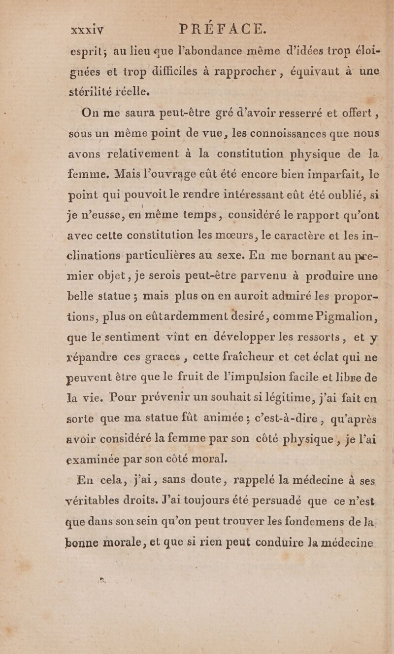 iv OS RPM esprit; au lieu que l’abondance mème d'idées trop éloi- gnées el trop difliciles à rapprocher, équivaut à une stérilité réelle. | w On me saura peut-être gré d’avoir resserré et offert ne sous un même point de vue, les connoissances que nous avons relativement à la constitution physique de la, femme, Mais l'ouvrage eüt été encore bien imparfait, le point qui pouvoilt le rendre intéressant eût été oublié, si je n’eusse, en même temps, considéré le rapport qu’ont avec cette constitution les mœurs, le caractère et les in- clinations particulières au sexe. En me bornant au pa'e- mier objet, je serois peut-être parvenu à produire une belle statue ; mais plus on en auroit admiré les propor- tions, plus on eütardemment desiré, comme Pigmalion, que le sentiment vint en développer les ressorts, et y répandre ces graces , cette fraîcheur et cet éclat qui ne peuvent être que le fruit de l'impulsion facile et libre de la vie. Pour prévenir un souhait si légitime, j'ai fait en sorte que ma statue füt animée ; c’est-à-dire &gt; qu'après avoir considéré la femme par son côté physique, je l’ai examinée par son côté moral. En cela, j'ai, sans doute, rappelé la médecine à ses véritables droits. J’ai toujours été persuadé que ce n’est que dans son sein qu’on peut trouver les fondemens de la bonne morale, et que si rien peut conduire la médecine n)