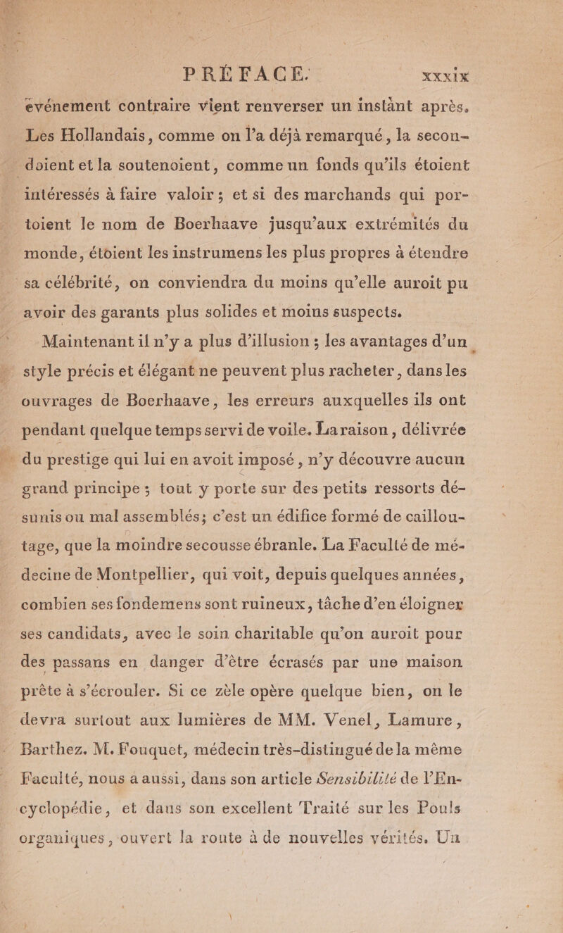 evénement contraire vient renverser un instant après, Les Hollandais, comme on l’a déjà remarqué, la secon- intéressés à faire valoir ; et si des marchands qui por- e e % L4 toient le nom de Boerhaave jusqu'aux extrémités du monde, étoient les instrumens les plus propres à étendre avoir des garants plus solides et moins suspects. Maintenant il n’y a plus d’illusion ; les avantages d’un. style précis et élégant ne peuvent plus racheter, dans les ouvrages de Boerhaave, les erreurs auxquelles ils ont pendant quelque temps servi de voile. La raison, délivrée grand principe ; tout y porte sur des petits ressorts dé- suis ou mal assemblés: c’est un édifice formé de caillou- c 9 decine de Montpellier, qui voit, depuis quelques années, combien ses fondemens sont ruineux, tâche d’en éloigner ses candidats, avec le soin charitable qu’on auroit pour des passans en danger d’être écrasés par une maison SA SE 7. de A \ e - prête à s’écrouler. Si ce zèle opère quelque bien, on le devra surtout aux lumières de MM. Venel, Lamure, Barthez. M. Fouquet, médecin très-distingué de la même Faculté, nous a aussi, dans son article Senszbilité de V'En- organiques , ouvert la route à de nouvelles vérités, Un