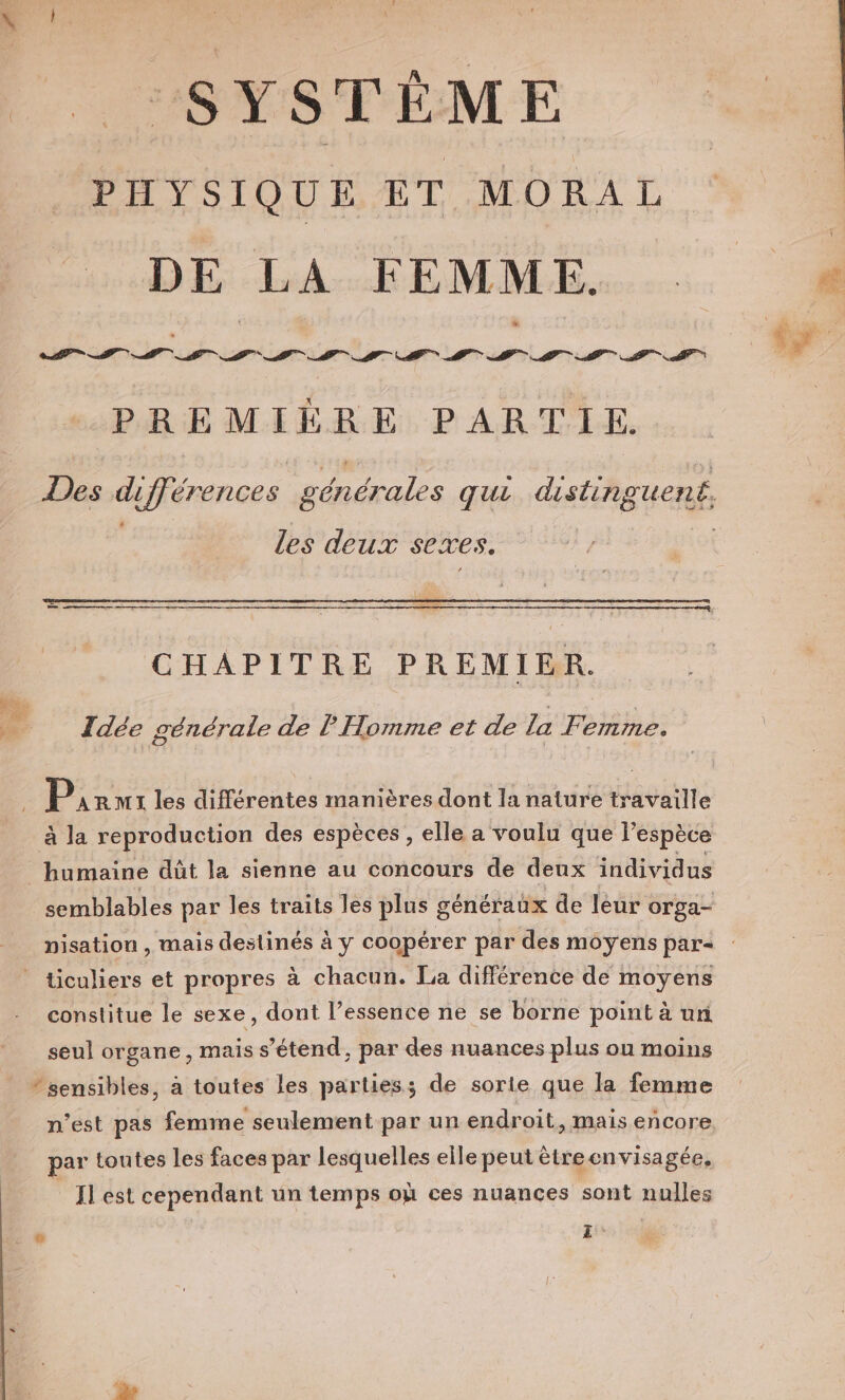 SYSTÈME PHYSIQUE ET MORAL DE LA FEMME. PREMIÈRE PARTIE. Les deux sexes. CHAPITRE PREMIER. Idée générale de l Homme et de la Femme. P AR M1 les différentes manières dont la nature travaille à la reproduction des espèces, elle a voulu que l’espèce humaine dûüt la sienne au concours de deux individus constitue le sexe, dont l’essence ne se borne point à ur seul organe, mais s'étend, par des nuances plus on moins n’est pas femme seulement par un endroit, mais encore par toutes les faces par lesquelles elle peut ètreenvisagée, Il est cependant un temps où ces nuances sont nulles