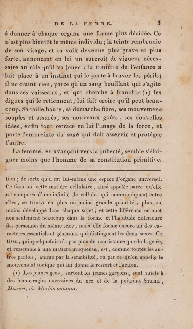 à donner à chaque organe une forme plus décidée. Ce n’est plus bientôt le même individu ; la teinte rembrunie de son visage, et sa voix devenue plus grave et plus _ forte, annoncent en lui un surcroît de vigueur néces- sairé au rôle qu’il va jouer : la timidité de l'enfance a ‘fait place à un instinct qui le porte à braver les périls; il ne craint rien, parce qu’un sang bouillant qui s’agite dans ses vaisseaux , et qui cherche à franchir (1) les digues qui le retiennent , lui fait croire qu’il peut beau- coup. Sa taille haute, sa démarche fière, ses mouvemens _ souples et assurés, ses nouveaux goûts , ses nouvelles idées , enfin tout retrace en lui l’image de la force, et porte l'empreinte du sexe qui doit asservir et protéger l’autre. La femme, en avançant vers la puberté, semble s’éloi- gner moins que l’homme de sa constitution primitive. tion ; de sorte qu’il est lui-même une espèce d’organe universel, Ce tissu ou cette matière cellulaire , ainsi appelée parce qu’elle est coinposée d’une infinité de Se qui communiquent entre elles, se trouve en plus ou moins grande quantité , plus ou moins développé dans chaque sujet ; et cette différence en met non seulement beaucoup dans là forme et l’habitude extérieure des personnes du même sexe, mais elle forme encore un des ca- ractères essentiels et généraux qui distinguent les deux sexes. Ce tissu , qui quelquefois n’a pas plus de consistance que de la gelée, et ressemble à une matière muqueuse, est , comme toutes les au- res parties, animé par la sensibilité, ou par ce qu’on appelle le mouvement tonique qui lui donne le ressort et l’action. (1) Les jeunes gens , surtout les jeunes garçons , sont sujets à des hémorragies excessives du nez et de la poitrine, STAEHL , Dissert, de Morbis ætatum. }