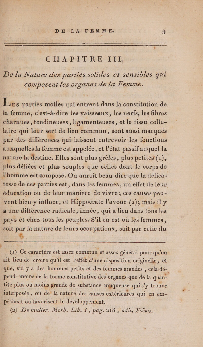 CHAPITRE IITL. De la Nature des parties solides et sensibles qui composent les orsanes de la Femme. Les parties molles qui entrent dans la constitution de charuues, tendineuses , ligamenteuses , et le tissu cellu- Jaire qui leur sert de lien commun, sont aussi marqués par des différences qui laissent entrevoir les fonctions auxquelles la femme est appelée, et l’état passif auquel la plus déliées et plus souples que celles dont le corps de l’homme est composé. On auroit beau dire que la délica- éducation ou de leur manière de vivre; ces causes peu- vent bien y influer, et Hippocrate l’avoue (2); maisil y a une diflérence radicale, innée, qui a lieu dans tous les pays et chez tous les peuples. S'il en est où les femmes, soit par la nature de leurs occupations, soit par celle du A (1) Ce caractère est assez commun et assez général pour qu’on ait lieu de croire qu’il est l'effet d’une disposition originelle, et pend moins de la forme constitutive des organes que de la quan- tité plus ou moins grande de substance muqueuse qui s’y trouve interposée , ou de la nature des causes extérieures qui en em pèchent ou favorisent le développement. (2) De mulier. Morb. Lib. T, pag. 218 , edit, Foësi.