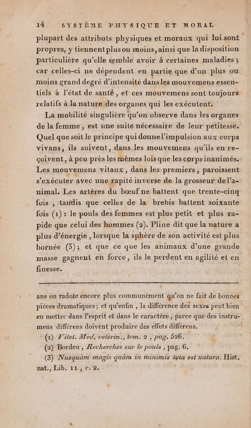 plupart des attributs physiques et moraux qui lui sont propres, y tiennent plus ou moins, ainsi que la disposition particulière qu’elle semble avoir à certaines maladies ; car celles-ci ne dépendent en partie que d’un plus ou moins grand degré d'intensité dausles mouvemens essen- tiels à l’état de santé , et ces mouvemens sont toujours relatifs à la nature des organes qui les exécutent. La mobilité singulière qu’on observe dans les organes de la femme, est une suite nécessaire de leur petitesse. Quel que soit le principe qui donnel’impulsion aux corps vivans, ils suivent, dans.les mouvemens qu’ils en re- çoivent, à peu près les mêmes lois que les corps inanimés. Les mouvemens vitaux, dans les premiers, paroissent s’exécuter avec une rapité inverse de la grosseur de l’a- nimal. Les artères du bœuf ne battent que trente-cinq fois , tandis que celles de la brebis battent soixante fois (1) : le pouls des femmes est plus petit et plus ra- pide que celui des hommes (2). Pline dit que la nature a plus d’énergie , lorsque la sphère de son activité est plus boïrnée (5); et que ce que les animaux d’une grande masse gagnent en force, ils le perdent en agilité et en finesse. ans on radote encore plus communément qu’on ne fait de bonnes pièces dramatiques ; et qu’enfin , la différence des sexes peut bien en mettre dans l’esprit et dans le caractère; parce que des instru- mens différens doivent produire des effets différens. | (1) Vütet. Med. vetérin., tom. 2 , pag. 526. ‘ (2) Bordeu , Recherches sur le pouls , pag. 6. (3) Nusquäam magis quûm in mminimis lota est natura. Hist. nat., Lib. 11, c. 2. .