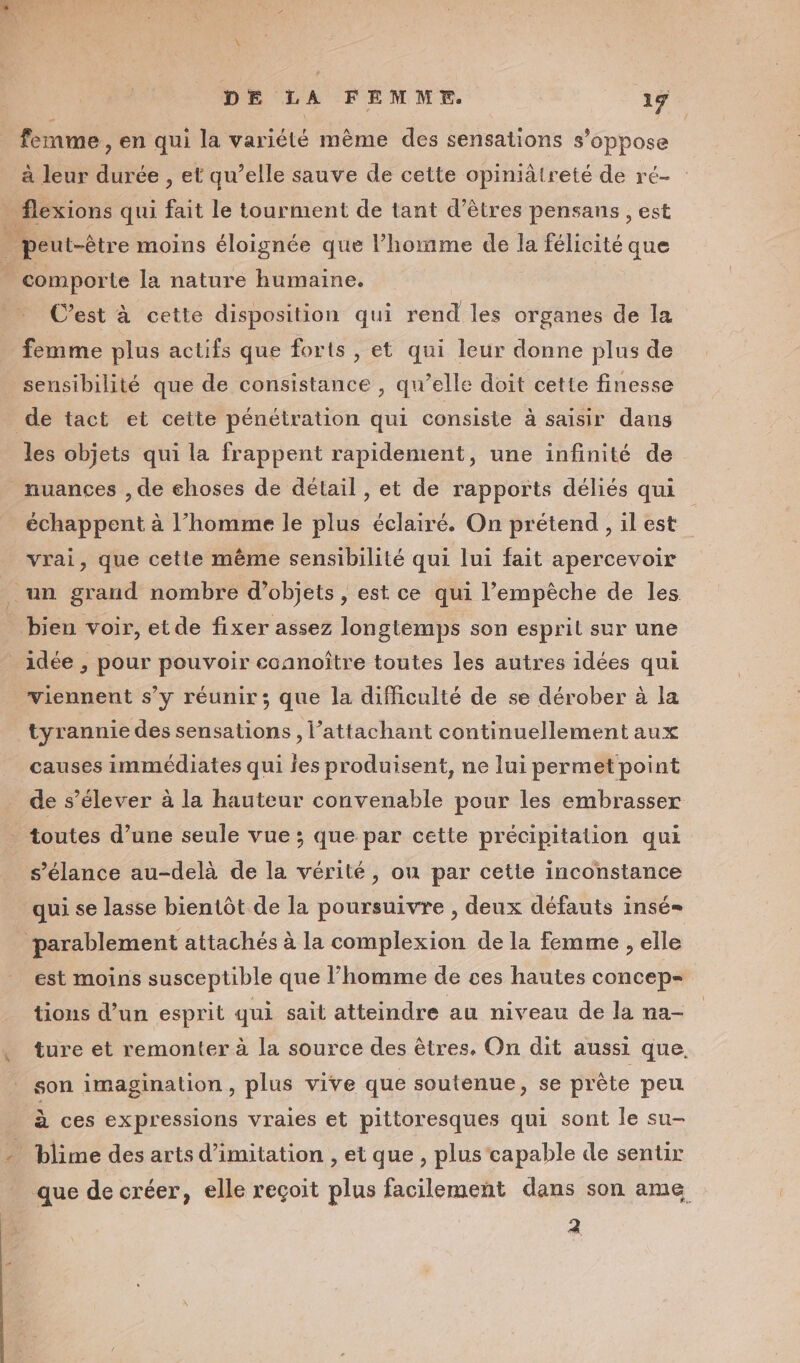 femme, en qui la variété même des sensations s'oppose à leur durée , et qu’elle sauve de cette opiniâtreté de ré- _ flexions qui fait le tourment de tant d'êtres pensans , est | peut-être moins éloignée que l’homme de la félicité que comporte la nature humaine. C’est à cette disposition qui rend les organes de la femme plus actifs que forts , et qui leur donne plus de sensibilité que de consistance , qu’elle doit cette finesse de tact et cette pénétration qui consiste à saisir dans les objets qui la frappent rapidement, une infinité de nuances , de choses de détail , et de rapports déliés qui échappent à l’homme le plus éclairé. On prétend, il est vrai, que cette même sensibilité qui lui fait apercevoir un grand nombre d'objets , est ce qui l'empêche de les _ bien voir, et de fixer assez longtemps son esprit sur une idée, pour pouvoir coanoître toutes les autres idées qui viennent s’y réunir; que la difficulté de se dérober à la tyrannie des sensations , l’attachant continuellement aux causes immédiates qui les produisent, ne lui permet point de s'élever à la hauteur convenable pour les embrasser . toutes d’une seule vue ; que par cette précipitation qui s’élance au-delà de la vérité, on par cette inconstance qui se lasse bientôt de la poursuivre , deux défauts insé= | ‘parablement attachés à la complexion de la femme , elle est moins susceptible que l’homme de ces hautes concep- tions d’un esprit qui sait atteindre au niveau de la na- , ture et remonter à la source des êtres, On dit aussi que. son imagination, plus vive que soutenue, se prête peu à ces expressions vraies et pittoresques qui sont le su- blime des arts d'imitation , et que , plus capable de sentir . que de créer, elle reçoit plus facilement dans son ame 2