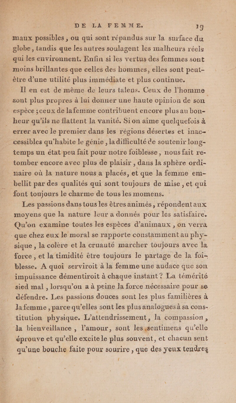 L: DE LA FEMME. 19 maux possibles , ou qui sont répandus sur la surface du globe , tandis que les autres soulagent les malheurs réels moins brillantes que celles des hommes, elles sont peut- être d’une utilité plus immédiate et plus continue. Il en est de mème de leurs talens. Ceux de l’homme sont plus propres à lui donner une haute opinion de son | espèce ; ceux de la femme contribuent encore plus au bon- heur qu'ils ne flattent la vanité. Sion aime quelquefois à errer avec le premier dans les régions désertes et inac= cessibles qu'habite le génie , la difficulté de soutenir long- temps un état peu fait pour notre foiblesse, nous fait re- tomber encore avec plus de plaisir , dans la sphère ordi- naire où la nature nous a placés, et que la femme em- font toujours le charme de tous les momens. Les passions dans tous les ètres animés, répondentaux moyens que la nature leur a donnés pour les satisfaire. Qu'on examine toutes les espèces d'animaux , on verra sique , la colère et la cruauté marcher toujours avec la force , et la timidité être toujours le partage de la foi- blesse. À quoi serviroit à la femme une audace que son impuissance démentiroit à chaque instant ? La témérité sied mal , lorsqu'on a à peine la force nécessaire pour se défendre. Les passions douces sont les plus familières à la femme , parce qu’elles sont les plus analogues à sa cons- titution physique. L'attendrissement, la compassion, éprouve et qu’elle excite le plus souvent, et chacun sent qu’une bouche faite pour sourire , que des yeux tendres î