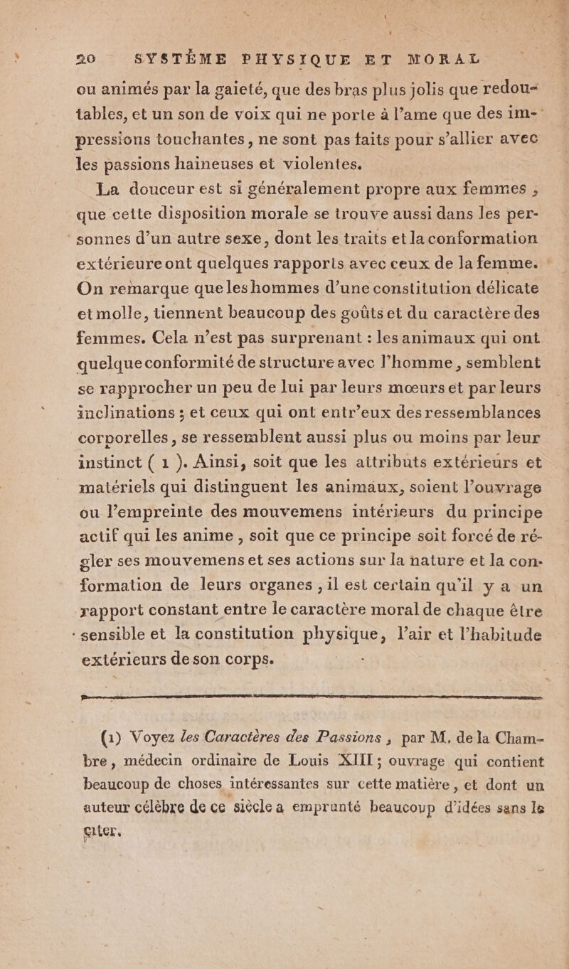 ou animés par la gaieté, que des bras plus jolis que redou&lt; tables, et un son de voix qui ne porte à l’ame que des im- pressions touchantes , ne sont pas faits pour s’allier avec les passions haineuses et violentes. Lea douceur est si généralement propre aux femmes , que cette disposition morale se trouve aussi dans les per- sonnes d’un autre sexe, dont les traits et la conformation extérieure ont quelques rapports avec ceux de la femme. : On remarque que les hommes d’une constitution délicate etmolle, tiennent beaucoup des goûtset du caractère des femmes. Cela n’est pas surprenant : les animaux qui ont quelque conformité de structure avec l’homme, semblent se rapprocher un peu de lui par leurs mœurs et par leurs inclinations ; et ceux qui ont entr’eux des ressemblances corporelles, se ressemblent aussi plus ou moins par leur instinct ( 1 ). Ainsi, soit que les attributs extérieurs et matériels qui distinguent les animaux, soient l'ouvrage ou l’empreinte des mouvemens intérieurs du principe actif qui les anime , soit que ce principe soit forcé de ré- gler ses mouvemens et ses actions sur la nature et la con: formation de leurs organes , il est certain qu’il y a un rapport constant entre le caractère moral de chaque être - sensible et la constitution physique, l’air et l’habitude extérieurs de son corps. ne DSL SRE ESF SIENNE. AIRE IEEE 2 EDITED ED (1) Voyez les Caractères des Passions ; par M. de la Cham- bre, médecin ordinaire de Louis XIII; ouvrage qui contient beaucoup de choses intéressantes sur cette matière , et dont un auteur célèbre de ce siècle a emprunté beaucoup d'idées sans le Giier,