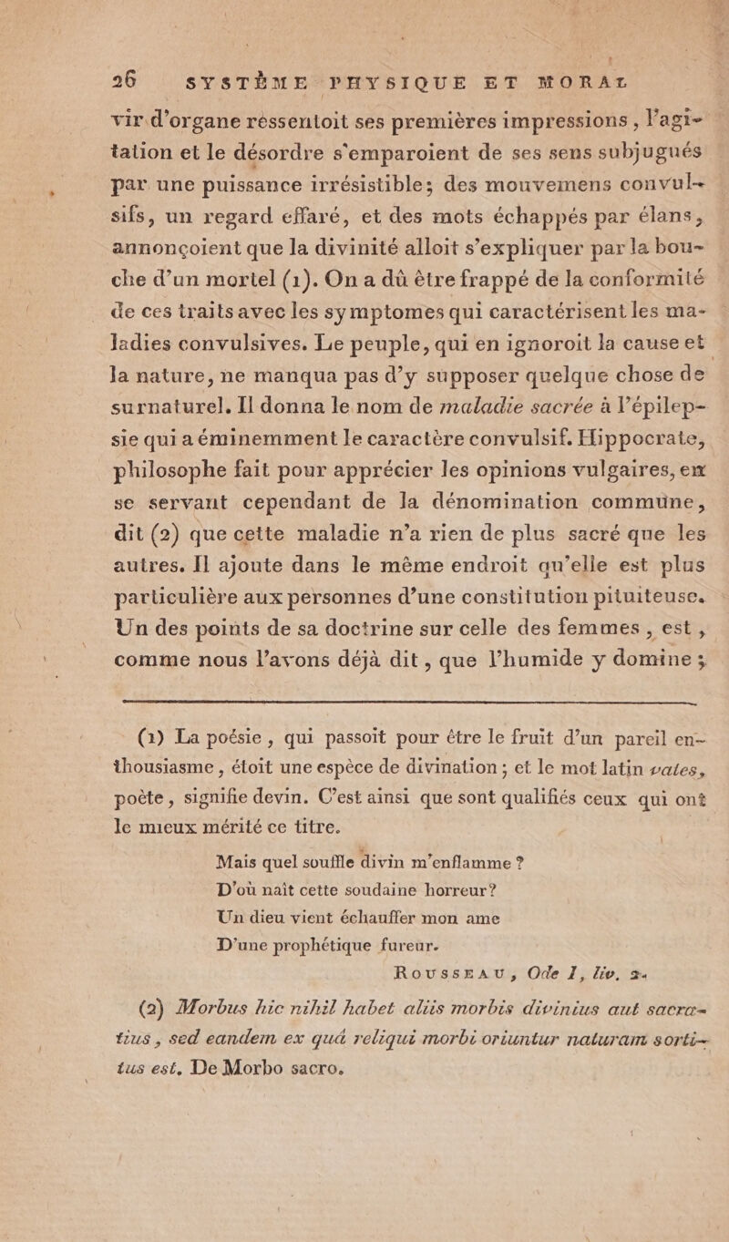 vir d’organe réssentoit ses premières impressions, l’agi- tation et le désordre s'emparoient de ses sens subjugués par une puissance irrésistible; des mouvemens convul- sifs, un regard effaré, et des mots échappés par élans, annonçoient que la divinité alloit s'expliquer par la bou- che d’un mortel (1). On a dû être frappé de la conformité de ces traits avec les symptomes qui caractérisent les ma- Jladies convulsives. Le peuple, qui en ignoroit la causeet la nature, ne manqua pas d’y supposer quelque chose de surnaturel. Il donna le nom de maladie sacrée à lépilep- sie qui a éminemment le caractère convulsif. Hippocrate, philosophe fait pour apprécier les opinions vulgaires, ex se servant cependant de la dénomination commune, dit (2) que cette maladie n’a rien de plus sacré que les autres. Îl ajoute dans le même endroit au’elle est plus particulière aux personnes d’une constitution pituiteuse. Un des points de sa doctrine sur celle des femmes , est, comme nous l'avons déjà dit , que l’humide ÿ domine; (1) La poésie, qui passoit pour être le fruit d’un pareil en- thousiasme , étoit une espèce de divination ; et le mot latin vales, poète, signifie devin. C’est ainsi que sont qualifiés ceux qui ont le mieux mérité ce titre. | Mais quel souffle divin m’enflamme ? D'où nait cette soudaine horreur? Un dieu vient échauffer mon ame D'une prophétique fureur. Rousseau, Ode 1, lie, 2. (2) Morbus hic nihil habet aliis morbis divinius aut sacrx- tius , sed eandem ex qu&amp; reliqui morbi oriuntur naturam sorti- tus est, De Morbo sacro.