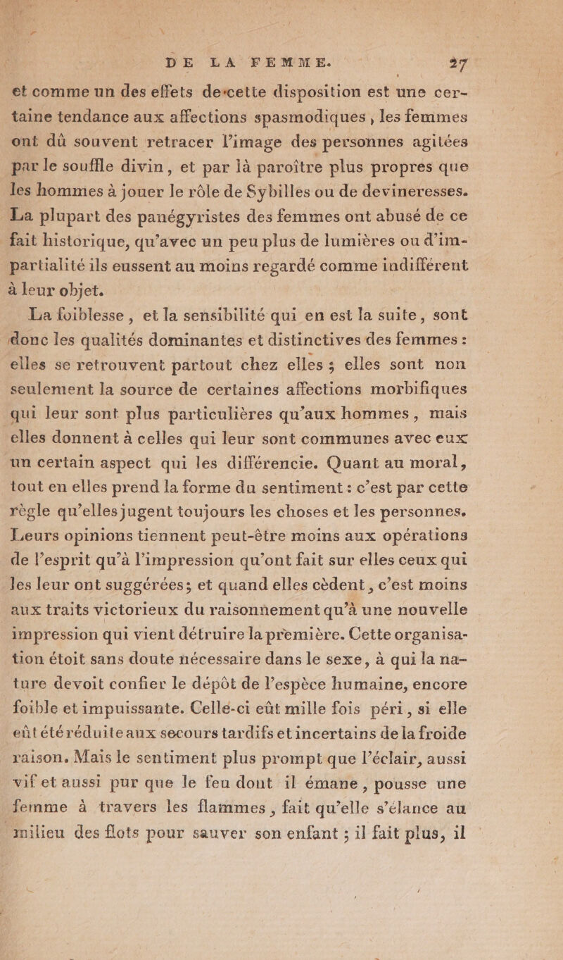 et comme un des effets descette disposition est une cer- taine tendance aux affections spasmodiques , les femmes ont dû souvent retracer l’image des personnes agitées par le souffle divin, et par là paroître plus propres que les hommes à jouer le rôle de Sybilles ou de devineresses. La plupart des panégyristes des femmes ont abusé de ce partialité ils eussent au moins regardé comme indifférent à leur objet. La foiblesse, et la sensibilité qui en est la suite, sont donc les qualités dominantes et distinctives des femmes : elles se retrouvent partout chez elles ; elles sont non seulement la source de certaines affections morbifiques elles donnent à celles qui leur sont communes avec eux un certain aspect qui les différencie. Quant au moral, tout en elles prend la forme du sentiment : c’est par cette règle qu’elles jugent toujours les choses et les personnes. Leurs opinions tiennent peut-être moins aux opérations de l’esprit qu’à l'impression qu'ont fait sur elles ceux qui les leur ont suggérées; et quand elles cèdent , c’est moins impression qui vient détruire la première. Cette organisa- tion étoit sans doute nécessaire dans le sexe, à qui la na- ture devoit confier le dépôt de l'espèce humaine, encore foible et impuissante. Celle-ci eût mille fois péri, si elle eûtétéréduiteaux secours tardifs et incertains de la froide raison. Maïs Le sentiment plus prompt que l’éclair, aussi vif et aussi pur que le feu dont il émane , pousse une femme à travers les flammes , fait qu’elle s’élance au