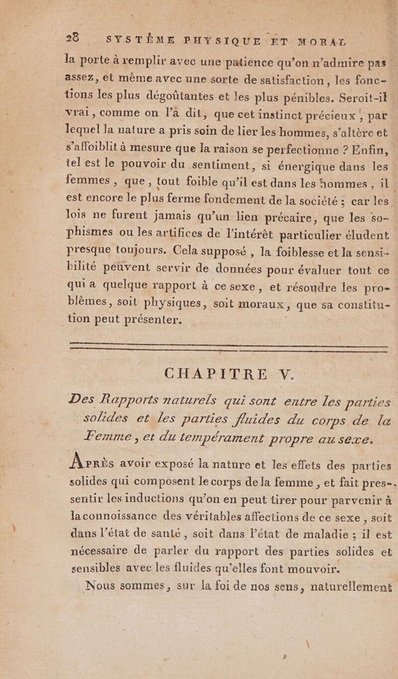 la porte à remplir avec une patience qu’on n’admire pas _ assez, et même avec une sorte de satisfaction, les fonc- tions les plus dégoûtantes et les plus pénibles. Seroit-il vrai, comme on l’a dit, que cet instinct précieux , par lequel la nature a pris soin de lier les hommes, s’altère et s’affoiblit à mesure que la raison se perfectionne : ? Enfin, tel est le pouvoir du sentiment, si énergique dans les femmes , que, tout foible qu’il est dans les hommes , il est encore le plus ferme fondement de la société ; car les lois ne furent jamais qu’un lien précaire, que les so- phismes ou les artifices de l'intérêt particulier éludent presque toujours. Cela supposé , la foiblesse et la sensi- Pilité peuvent servir de données pour évaluer tout ce qui a quelque rapport à cesexe, et résoudre les pro. blèmes, soit physiques, soit moraux, que sa constitu= _tUon peut présenter. ! CHAPITRE V. Des Rapports naturels gui sont entre Les parties solides et les parties fluides du corps de le Fernme, et du lempérament propre au sexe. Après avoir exposé la nature et les effets des parties solides qui composent le corps de la femme , et fait pres-. sentir les inductions qu’on en peut tirer pour parvenir à laconnoïissance des véritables affections de ce sexe , soit dans l’état de santé, soit dans Pétat de maladie ; il est nécessaire de parler du rapport des parties solides et sensibles avec les fluides qu’elles font mouvoir. Nous sommes, sur la foi de nos sens, naturellement