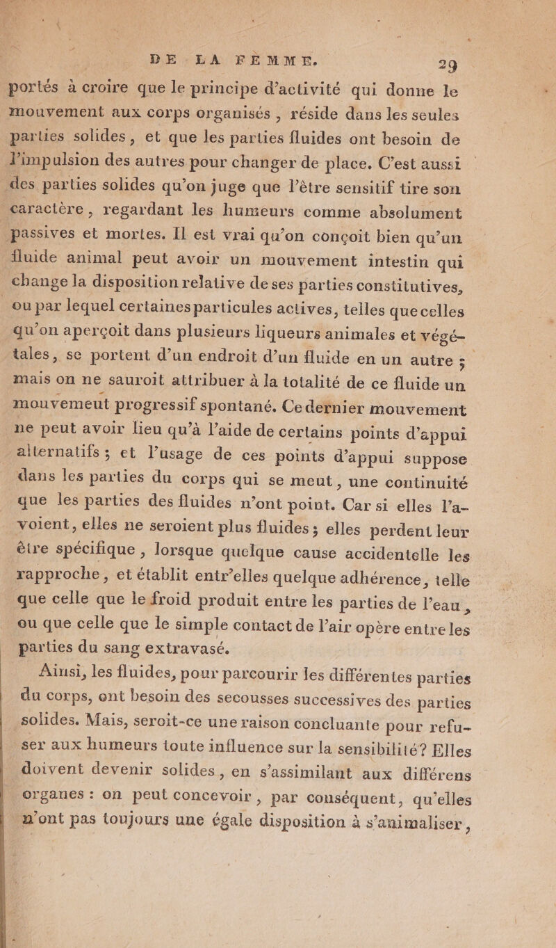 porlés à croire que le principe d'activité qui donne le mouvement aux corps organisés , réside dans les seules parles solides, et que les parties fluides ont besoin de d’impulsion des autres pour changer de place. C’est aussi des parties solides qu’on juge que l’être sensitif tire son caractère, regardant les humeurs comme absolument passives et mortes. Îl est vrai qu’on conçoit bien qu’un fluide animal peut avoir un mouvement intestin qui change la disposition relative deses parties constitutives, ou par lequel certaines particules actives, telles quecelles qu’on aperçoit dans plusieurs liqueurs animales et végé- tales, se portent d’un endroit d’un fluide en un autre s mais on ne sauroit attribuer à la totalité de ce fluide un mouvemeut progressif spontané. Ce dernier mouvement ne peut avoir lieu qu’à l’aide de cerlains points d'appui alternatifs ; et lusage de ces points d'appui suppose dans les parties du corps qui se meut ; Une continuité que les parties des fluides n’ont point. Car si elles l’a- voient, elles ne seroient plus fluides ; elles perdent leur être spécilique , lorsque quelque cause accidentelle les rapproche, et établit entr’elles quelque adhérence, telle que celle que le froid produit entre les parties de l’eau à ou que celle que le simple contact de l’air opère entre les parties du sang extravasé. Alusi, les fluides, pour parcourir les différentes parties du corps, ont besoin des secousses successives des parties solides. Mais, seroit-ce une raison concluante pour refu- ser aux humeurs toute influence sur la sensibilité? Elles doivent devenir solides, en s’assimilant aux différens : organes : on peut concevoir, par conséquent, qu'elles . m'ont pas toujours une égale disposition à s’animaliser,