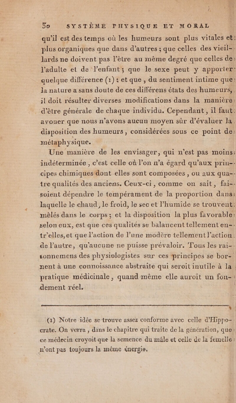 qu’il est des temps où les humeurs sont plus vitales et: plus organiques que dans d’autres ; que celles des vieil=. lards ne doivent pas l'être au même degré que celles de: l'adulte et de: l’enfant ; que le sexe peut y apporter’ quelque différence (1) ; et que , du sentiment intime que: la nature a sans doute de ces différens états des humeurs, il doit résulter diverses modifications dans la manière: d’être générale de chaque individu. Cependant , il faut: avouer que nous n’avons aucun moyen sûr d'évaluer la. disposition des humeurs, considérées sous ce point de, métaphysique. Une manière de les envisager, qui n’est pas moins; indéterminée , c’est celle où l’on n’a égard qu'aux prin-- cipes chimiques dont elles sont composées , ou aux qua-. tre qualités des anciens. Ceux-ci, comme on sait, fai-- soient dépendre le tempérament de la proportion dansi laquelle le chaud, Le froid, le sec et humide se trouvent: mêlés dans le corps; et la disposition la plus favorable: selon eux, est que ces qualités se balancent tellement en-: tr’elles,et que l’action de l’une modère tellement l’action. de l’autre, qu'aucune ne puisse prévaloir. Fous les rai-. sonnemens des physiologistes sur ces principes se bor- nent à une connoissance abstraite qui seroit inutile à la | pratique médicinale, quand même elle auroit un fon-\ , { dement réel. Ne (1) Notre ‘idée se-trouve assez conforme avec celle d'Hipno- crate. On verra ; dans le chapitre qui traïte de la génération, que» ce médecin croyoit que la semence du mâle et celle de la femelle » n’ont pas toujours la même énergie,