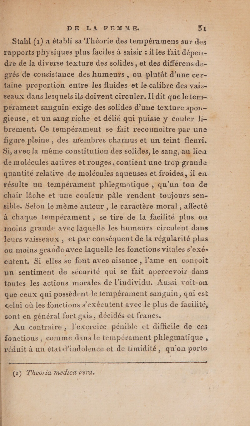 Stahl (1) a établi sa Théorie des tempéramens sur des rapports physiques plus faciles à saisir : illes fait dépen- dre de la diverse texture des solides, et des ditférens de- grés de consistance des humeurs , ou plutôt d’une cer- taine proportion entre les fluides et le calibre des vais- seaux dans lesquels ils doivent circuler. Il dit que le tem- pérament sanguin exige des solides d’une texture Spoli- gieuse, et un sang riche et délié qui puisse y couler li- brement. Ce tempérament se fait reconnoître par une figure pleine , des membres charnus et un teint fleuri. Si, avec la mème constitution des solides, Le sang, au lieu de molécules actives et rouges, contient une trop grande quantité relative de molécules aqueuses et froides, il en résulte un tempérament phlesmatique, qu’un ton de chair lâche et une couleur pâle rendent toujours sen- sible. Selon le même auteur , le caractère moral , affecté à chaque tempérament , se tire de la facilité plus ou moins grande avec laquelle les humeurs circulent dans leurs vaisseaux, et par conséquent de la régularité plus ou moins grande avec laquelle les fonctions vitales s’exé- cutent. Si elles se font avec aisance , lame en conçoit un sentiment de sécurité qui se fait apercevoir dans toutes les actions morales de l’individu. Aussi voit-on que ceux qui possèdent le tempérament sanguin, qui est _ celui où les fonctions s’exécutent avec le plus de facilité, sont en général fort gais, décidés et francs. Au contraire , l'exercice pénible et difficile de ces fonctions, comme dans le tempérament phlegmatique , réduit à un état d’indolence et de timidité, qu’on porte (1) Theoria medica vera.