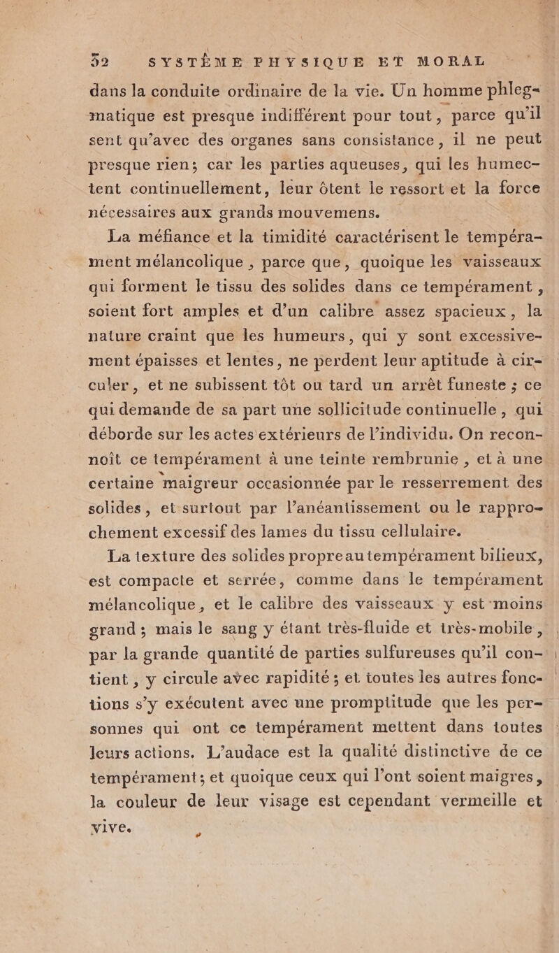 dans la conduite ordinaire de la vie. Un homme phleg= matique est presque indifférent pour tout , parce qu'il sent qu'avec des organes sans consistance, 1l ne peut presque rien; car les parties aqueuses, qui les humec- tent continuellement, leur ôtent le ressort et la force nécessaires aux grands mouvemens. La méfiance et la timidité caractérisent le tempéra- ment mélancolique , parce que, quoique les vaisseaux qui forment le tissu des solides dans ce tempérament , soient fort amples et d’un calibre assez spacieux, la nature craint que les humeurs, qui y sont excessive- ment épaisses et lentes, ne perdent leur aptitude à cir- _culer, et ne subissent tôt ou tard un arrêt funeste ; ce qui demande de sa part une sollicitude continuelle, qui déborde sur les actes extérieurs de l’individu. On recon- noît ce tempérament à une teinte rembrunie , et à une certaine ‘maigreur occasionnée par le resserrement des solides, et surtout par l’anéantissement ou le rappro- chement excessif des lames du tissu cellulaire. La texture des solides propreautempérament bilieux, est compacte et serrée, comme dans le tempérament mélancolique, et le calibre des vaisseaux y est'moins grand; mais le sang y étant très-fluide et très-mobile , par la grande quantité de parties sulfureuses qu’il con- tient , y circule avec rapidité ; et toutes les autres fonc- tions s’y exécutent avec une promptiitude que les per- sonnes qui ont ce tempérament mettent dans toutes leurs actions. L’audace est la qualité distinctive de ce tempérament; et quoique ceux qui l’ont soient maigres, la couleur de leur visage est cependant vermeille et vive. #