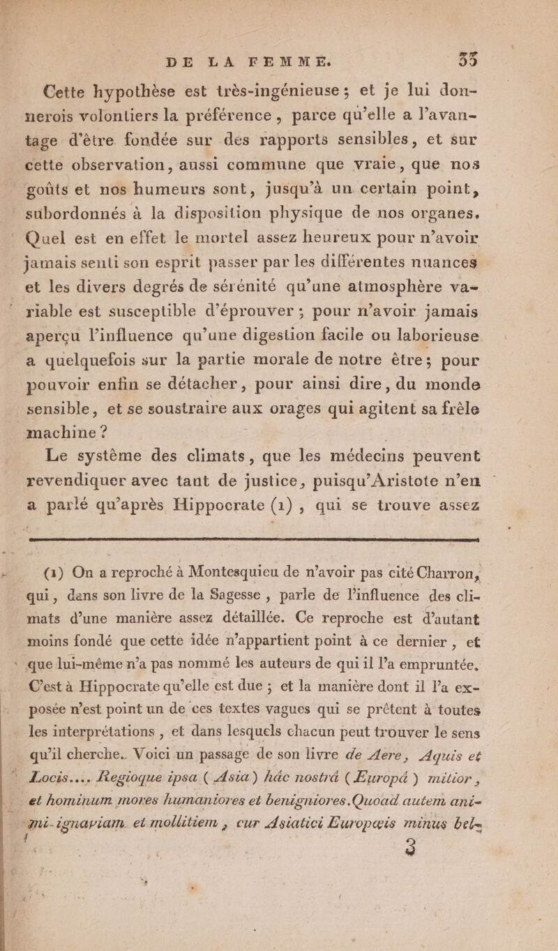 Cette hypothèse est très-ingénieuse ; et je lui don- nerois volontiers la préférence, parce qu’elle a l’avan- tage d'être fondée sur dés rapports sensibles, et sur cette observation, aussi commune que vraie, que nos goûts et nos humeurs sont, jusqu’à un certain point, subordonnés à la disposition physique de nos organes. Quel est en effet le mortel assez heureux pour n’avoir jamais senti son esprit passer par les différentes nuances et les divers degrés de sérénité qu’une atmosphère va- ‘ riable est susceptible d’éprouver ; pour w’avoir jamais aperçu l’influence qu’une digestion facile ou laborieuse a quelquefois sur la partie morale de notre être ; pour pouvoir enfin se détacher, pour ainsi dire, du monde sensible, et se soustraire aux orages qui agitent sa frèle machine ? Le système des climats, que les médecins peuvent revendiquer avec tant de justice, puisqu’Aristote n’en a parlé qu'après Hippocrate (1) , qui se trouve assez (3) On a reproché à Montesquieu de n’avoir pas cité Charron, qui, dens son livre de la Sagesse , parle de l'influence des cli- mats d’une manière assez détaillée. Ce reproche est d'autant moins fondé que cette idée n’appartient point à ce dernier , et que lui-même n’a pas nommé les auteurs de qui il l’a empruntée, C’est à Hippocrate qu’elle est due ; et la manière dont il l’a ex- posée n’est point un de ces textes vagues qui se prêtent à toutes les interprétations , et dans lesquels chacun peut trouver le sens qu’il cherche. Voici un passage de son livre de Aere, Aquis ce | Locis.….. egioque ipsa ( Asia) hâc nosträ (ÆEuropé ) mitior , et hominum mores haumanior es et benigniores.Quoad autem ani- “ni-ionapiam. et mollitiem , cur Asiaticé Europæis IMmEnUsS bel= n. 2