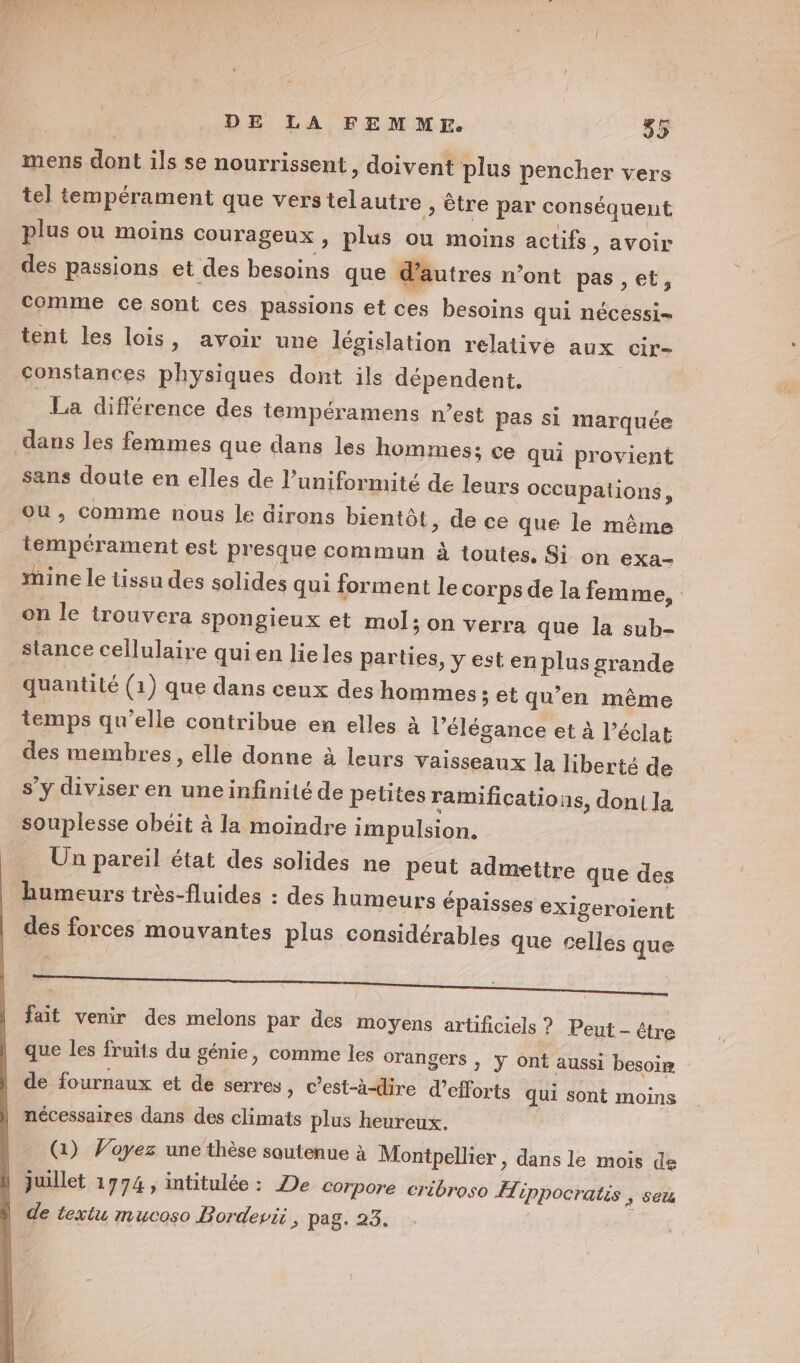 mens dont ils se nourrissent, doivent plus pencher vers tel tempérament que vers telautre , être par conséquent plus ou moins courageux, plus ou moins actifs , avoir des passions et des besoins que d’autres n’ont pas ,et, comme ce sont ces passions et ces besoins qui nécessi= tent les lois, avoir une législation relative aux cir- constances physiques dont ils dépendent. La différence des tempéramens n’est pas si marquée dans les femmes que dans les hommes; ce qui provient sans doute en elles de l’uniformité de leurs occupalions, ou, comme nous Je dirons bientôt, de ce que le même tempérament est presque commun à toutes, Si on exa- mine le tissu des solides qui forment le corps de la femme, on le trouvera spongieux et mol; on verra que la sub- stance cellulaire quien lie les parties, y est en plus grande quantité (1) que dans ceux des hommes ; et qu’en même temps qu’elle contribue en elles à l'élégance et à l’éclat des membres, elle donne à leurs Vaisseaux la liberté de s’y diviser en uneinfinité de petites ramifications, souplesse obéit à la moindre impulsion. Un pareil état des solides ne peut admettre que des humeurs très-fluides : des humeurs épaisses e des forces mouvantes plus considérables que dont la Xigeroient celles que  ] - ñ nee | fait venir des melons par des moyens artificiels ? Peut - être que les fruits du génie, comme les orangers ; ÿ ont aussi besoin de fournaux et de serres , C'est-à-dire d’efforts qui sont moins nécessaires dans des climats plus heureux. (1) Voyez une thèse soutenue à Montpellier , dans le mois de juillet 1774, intitulée: De Corpore cribroso Æippocratis &gt; Sel de textu mucoso Bordevii ;; pag: 23: