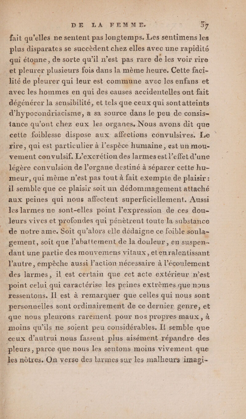 fait qu’elles ne sentent pas longtemps. Les sentimens les plus disparates se succèdent chez elles avec une rapidité qui étonne, de sorte qu’il n’est pas rare de les voir rire et pleurer plusieurs fois dans la mème heure. Cette faci- _ lité de pleurer qui leur est commune avec les enfans et avec les hommes en qui des causes accidentelles ont fait dégénérer la sensibilité, et tels que ceux qui sont atteints d’hypocondriacisme, a sa source dans le peu de consis- lance qu'ont chez eux les organes. Nous avons dit que cette foiblesse dispose aux affections convulsives. Le rire, qui est particulier à l’espèce humaine, est un mou- vement convulsif, L’excrétion des larmes est l’effet d’une _ légère convulsion de l'organe destiné à séparer cette hu- meur, qui même n’est pas tout à fait exempie de plaisir : il semble que ce plaisir soit un dédommagement attaché aux peines qui nous affectent superficiellement. Aussi les larmes ne sont-elles point l’expression de ces dou- leurs vives et profondes qui pénètrent toute la substance de notre ame. Soit qu’alors elle dédaigne ce foible soula- gement, soit que l’abattement de la douleur , en suspen dant une partie des mouvemens vitaux ,elenralentissant l’autre, empèche aussi l’action nécessaire à l’écoulement _ des larmes, il est certain que cet acte extérieur n’est point celui qui caractérise les peines extrêmes que nous ressentons. Îl est à remarquer que celles qui nous sont personnelles sont ordinairement de ce dernier genre, et que nous pleurons rarement pour nos propres maux, à moins qu’ils ne soient peu considérables. Il semble que ceux d'autrui nous fassent plus aisément répandre des _ pleurs , parce que nous les sentons moins vivement que les nôtres. On verse des larmes sur les malheurs Imagi-