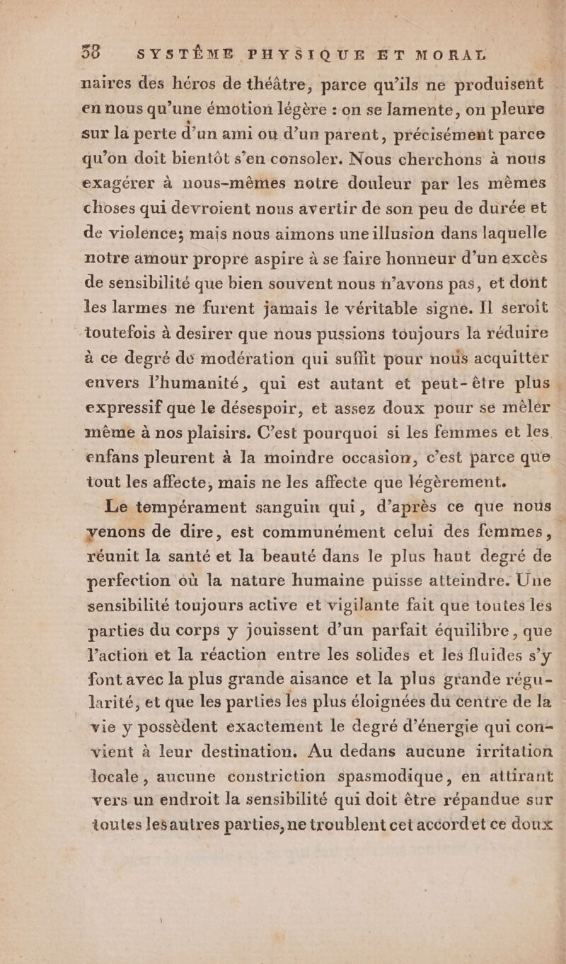 naires des héros de théâtre, parce qu’ils ne produisent en nous qu’une émotion légère : on se lamente, on pleure sur la perte d’un ami où d’un parent, précisément parce qu’on doit bientôt s’en consoler. Nous cherchons à nous exagérer à nous-mêmes notre douleur par les mêmés choses qui devroient nous avertir de son peu de durée et de violence; mais nous aimons uneillusion dans laquelle notre amour propre aspire à se faire honneur d’un éxcès de sensibilité que bien souvent nous h’avons pas, et dont les larmes né furent jamais le véritable signe. Il seroit toutefois à desirer que nous pussions toujours la réduire à ce degré dé modération qui suffit pour nous acquittér envers l’humanité, qui est autant et peut-être plus, expressif que le désespoir, et assez doux pour se mêlér même à nos plaisirs. C’est pourquoi si les femmes et les. enfans pleurent à la moindre occasion, c’est parce que tout les affecte, mais ne les affecte que légèrement. Le tempérament sanguin qui, d’après ce que nous yenons de dire, est communément celui des femmes, réunit la santé et la beauté dans le plus haut degré de perfection où la nature humaine puisse atteindre. Une sensibilité toujours active et vigilante fait que toutes les parties du corps y jouissent d’un parfait équilibre , que l’action et la réaction entre les solides et les fluides s’y font avec la plus grande aisance et la plus grande régu- larité, et que les parties les plus éloignées du centre de la vie y possèdent exactement le degré d'énergie qui con- vient à leur destination. Au dedans aucune irritation locale, aucune coustriction spasmodique, en attirant vers un endroit la sensibilité qui doit être répandue sur toutes lesautres parties, ne troublent cet accordet ce doux