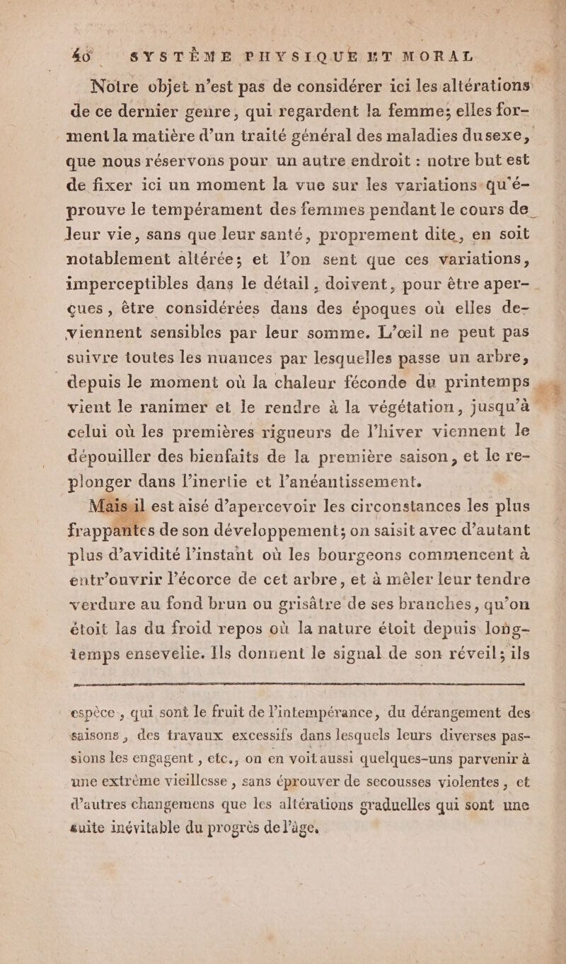 de ce dernier genre, qui regardent la femme; elles for- que nous réservons pour un autre endroit : notre but est de fixer ici un moment la vue sur les variations qu'é- leur vie, sans que leur santé, proprement dite, en soit notablement altérées; et l’on sent que ces variations, ques, être considérées dans des époques où elles de- viennent sensibles par leur somme. L’œil ne peut pas suivre toutes les nuances par lesquelles passe un arbre, celui où les premières rigueurs de l’hiver viennent le dépouiller des bienfaits de la première saison, et le re- CR dans linertie et l’anéantissement. Maisuil est aisé d’apercevoir les circonstances les plus tes de son développement; on saisit avec d'autant fr appa ? plus d’avidité l'instant où les bourgeons commencent à entr’ouvrir l’écorce de cet arbre, et à mêler leur tendre verdure au fond brun ou grisâätre de ses branches, qu’on étoit las du froid repos où la nature étoit depuis long- temps ensevelie. Ils donnent le signal de son réveil; ils saisons , des travaux excessifs dans lesquels leurs diverses pas- sions les engagent , efc., on en voit aussi quelques-uns parvenir à une extrème vieillesse , sans éprouver de secousses violentes, et d’autres changemens que les altérations graduelles qui sont une suite inévitable du progrès de l’âge,