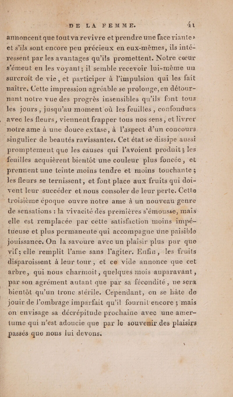 annoncent que tout va revivre et prendre une face riante» et s’ils sont encore peu précieux en eux-mêmes, ils inté- ressent par les avantages qu’ils promettent. Notre cœur - s’émeut en les voyant; il semble recevoir lui-mème un surcroît de vie, et participer à l’impulsion qui les fait naître. Cette impression agréable se prolonge, en détour- nant notre vue des progrès insensibles qu'ils font tous les jours, jusqu’au moment où les feuilles , confondues avec les fleurs, viennent frapper tous nos sens, et livrer notre ame à une douce extase, à l’aspect d’un concours singulier de beautés ravissantes. Cet état se dissipe aussi promptement qué les causes qui lavoient produit; les feuilles acquièrent bientôt une couleur plus foncée, et prennent une teinte moins tendre et moins touchante; _ les fleurs se ternissent, et font place aux fruits qui doi- _ vent leur succéder et nous consoler de leur perte. Cette - troisième époque ouvre notre ame à un nouveau genre de sensations : la vivacité des premières s’'émousse, Mais elle est remplacée par cette satisfaction moins impé- tueuse et plus permanente qui accompagne une paisible _ jouissance, On la savoure avec un plaisir plus pur que ! vifs elle remplit l’ame sans l’agiter. Enfin, les fruits disparoïissent à leur tour, et ce vide annonce que cet arbre, qui nous charmoit, quelques mois auparavant, par son agrément autant que par sa fécondité, ne sera bientôt qu’un tronc stérile. Cependant, en se hâte de jouir de l’ombrage imparfait qu’il fournit encore ; mais _on envisage sa décrépitude prochaine avec une amer- tume qui n’est adoucie que par le souvenir des plaisirs passés que nous lui devons.