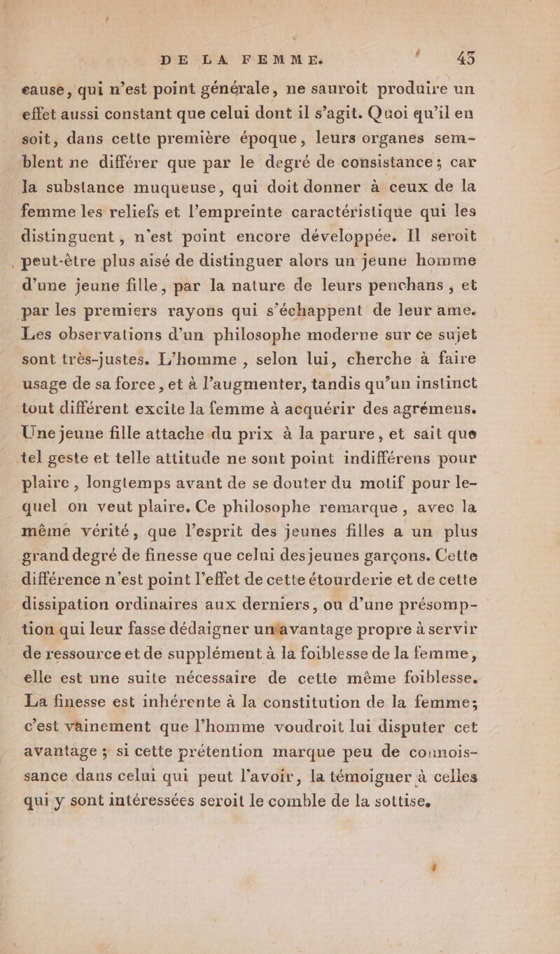 DE LA FEMME. PERNES eause, qui n’est point générale, ne sauroit produire un effet aussi constant que celui dont il s’agit. Quoi qu’il en soit, dans cette première époque, leurs organes sem- eu la substance muqueuse, qui doit donner à ceux de la femme les reliefs et l'empreinte caractéristique qui les distinguent , n’est point encore développée. Il seroit peut-être plus aisé de distinguer alors un jeune home par les premiers rayons qui s’échappent de leur ame. Les observations d’un philosophe moderne sur ce sujet sont très-justes. L'homme , selon lui, cherche à faire usage de sa foree, et à l’augmenter, tandis qu’un instinct tout différent excite la femme à acquérir des agrémens. Une jeune fille attache du prix à la parure, et sait que plaire , longtemps avant de se douter du motif pour le- quel on veut plaire. Ce philosophe remarque, avec la même vérité, que l’esprit des jeunes filles a un plus grand degré de finesse que celui des jeunes garçons. Cette différence n'est point l'effet de cette étourderie et de cette dissipation ordinaires aux derniers, ou d’une présomp- tion qui leur fasse dédaigner unfavantage propre à servir elle est une suite nécessaire de cette même foiblesse, La finesse est inhérente à la constitution de la femme; c'est vainement que l’homme voudroit lui disputer cet avantage ; si cette prétention marque peu de counois- sance dans celui qui peut l'avoir, la témoigner à celles qui y sont intéressées seroit le comble de la sottise.